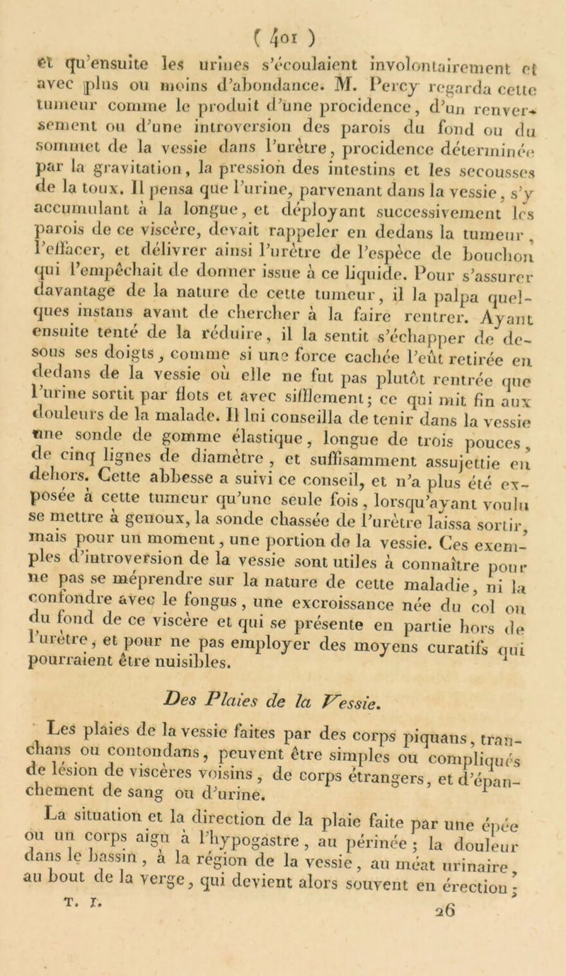 C't qu ensuite les urines s’écoulaient involontairement et avec plus ou moins d’ahorulance. M. Percy regarda celte tumeur comme le produit d’une procidence, d’un renver- sement ou d’une introversion des parois du fond ou du sommet de la vessie dans l’urètre, procidence déterminée par la gravitation, la pression des intestins et les secousses de la toux. Il pensa que l’urine, parvenant dans la vessie, s’v accumulant a Ja longue, et déployant successivement les parois de ce viscère, devait rappeler en dedans la tumeur . l’effacer, et délivrer ainsi l’urètre de l’espèce de bouchon qui l’empêchait de donner issue à ce Liquide. Pour s’assurer davantage de la nature de cette tumeur, il la palpa quel- ques instans avant de chercher à la faire rentrer. Ayant ensuite tenté de la réduire, il la sentit s’échapper de de- sous ses doigts, comme si une force cachée l’eût retirée en dedans de la vessie où elle ne fut pas plutôt rentrée que l’urine sortit par flots et avec sifflement; ce qui mit fin aux douleurs de la malade. 11 lui conseilla de tenir dans la vessie «me sonde de gomme élastique, longue de trois pouces de cinq lignes de diamètre , et suffisamment assujettie eu dehors. Cette abbesse a suivi ce conseil, et n’a plus été ex- posée a cette tumeur qu’une seule fois, lorsqu’avant voulu se mettre à genoux, la sonde chassée de l’urètre laissa sortir mais pour un moment, une portion do la vessie. Ces exem- ples d iutioversion de la vessie sont utiles à connaître pour ne pas se méprendre sur la nature de cette maladie, ni la confondre avec le fongus , une excroissance née du col ou du fond de ce viscère et qui se présente en partie hors de 1 uretre, et pour ne pas employer des moyens curatifs qui pourraient etre nuisibles. 1 Des Plaies de la Vessie. Les plaies de la vessie faites par des corps piquans, trnn- chans ou contondans, peuvent être simples ou compliqués de lésion de viscères voisins , de corps étrangers, et d'épan- chement de sang ou d’urine. 1 La situation et la direction de la plaie faite par une épée ou un corps aigu à l’hypogastre , au périnée; la douleur dans le bassin , a la région de la vessie, au méat urinaire au bout de Ja verge, qui devient alors souvent en érection* t. J- 20