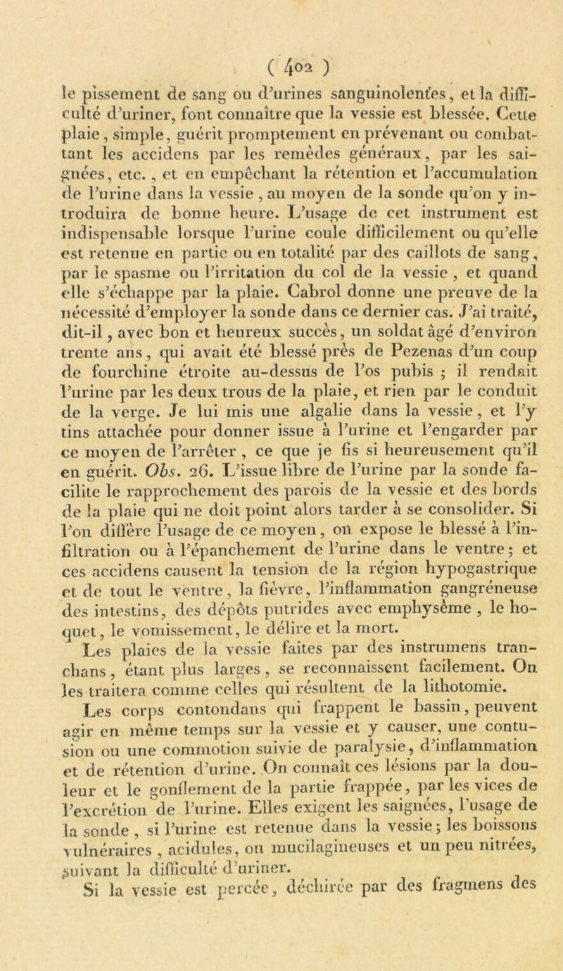 le pissement de sang ou d’urines sanguinolentes, et la diffi- culté d’uriner, font connaître que la vessie est blessée. Cette plaie , simple, guérit promptement en prévenant ou combat- tant les accidens par les remèdes généraux, par les sai- gnées, etc. , et en empêchant la rétention et l’accumulation de l’urine dans la vessie , au moyen de la sonde qu’on y in- troduira de bonne heure. L’usage de cet instrument est indispensable lorsque l’urine coule difficilement ou qu’elle est retenue en partie ou en totalité par des caillots de sang, par le spasme ou l’irritation du col de la vessie , et quand elle s’échappe par la plaie. Cabrol donne une preuve de la nécessité d’employer la sonde dans ce dernier cas. J’ai traité, dit-il, avec bon et heureux succès, un soldat âgé d’environ trente ans, qui avait été blessé près de Pezenas d’un coup de fourchine étroite au-dessus de l’os pubis ; il rendait l’urine par les deux trous de la plaie, et rien par le conduit de la verge. Je lui mis une algalie dans la vessie, et l’y tins attachée pour donner issue à l’urine et l’engarder par ce moyen de l’arrêter , ce que je fis si heureusement qu’il en guérit. Ods. 26. L’issue libre de l’urine par la sonde fa- cilite le rapprochement des parois de la vessie et des bords de la plaie qui ne doit point alors tarder à se consolider. Si l’on diffère l’usage de ce moyen, on expose le blessé à l’in- filtration ou à l’épanchement de l’urine dans le ventre ; et ces accidens causent la tension de la région hypogastrique et de tout le ventre, la fièvre, l’inflammation gangréneuse des intestins, des dépôts putrides avec emphysème , le ho- quet, le vomissement, le délire et la mort. Les plaies de la vessie faites par des instrumens tran- chans, étant plus larges , se reconnaissent facilement. On les traitera comme celles qui résultent de la lithotomie. Les corps contondans qui lrappent le bassin, peuvent agir en même temps sur la vessie et y causer, une contu- sion ou une commotion suivie de paralysie, d’inflammation et de rétention d’urine. On connaît ces lésions par la dou- leur et le gonflement de la partie frappée, par les vices de l’excrétion de l’urine. Elles exigent les saignées, lusage de la sonde , si l’urine est retenue dans la vessie; les boissons vulnéraires , acidulés, ou mucilagnieuses et un peu nitiees, suivant la difficulté d’uriner. Si la vessie est percée, déchirée par des fragmens des