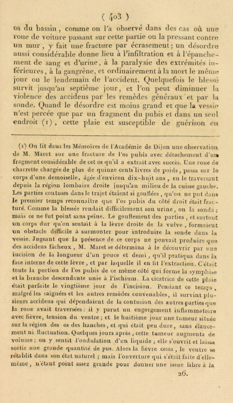 ( 4°3 ) os du bassin , comme on l’a observé dans des cas où une roue de voiture passant sur celte partie ou la pressant contre un mur, y fait une fracture par écrasement; un désordre aussi considérable donne lieu à Finfiltration et à l’épanche - ment de sang et d’urine, à la paralysie des extrémités in- férieures , à la gangrène, et ordinairement à la mort le meme jour ou le lendemain de l’accident. Quelquefois le blessé survit jusqu’au septième jour, et l’on peut diminuer la violence des accidens par les remèdes généraux et par la sonde. Quand le désordre est moins grand et que la vessie n’est percée que par un fragment du pubis et dans un seul endroit (i) , cette plaie est susceptible de guérison en (1) On lit daus les Mémoires de 1 Académie de Dijon une observation de M. Maret sur une fracture de l'os pubis avec détachement d’ui» fragment considérable de cet os qu’il a extrait avec succès. Une roue de charrette chargée de plus de quinze cents livres de poids , passa sur le corps d’une demoiselle, âgée d’environ dix-huit ans , en le traversant depuis la région lombaire droite jusqu’au milieu de la cuisse gauche. Les parties cou t uses dans le trajet étaient si gonllées , qu’on ne put dans le premier temps reconnaître que l’os pubis du côté droit était frac- turé. Comme la blessée rendait difficilement son urine, on la sonda ; mais ce ne fut point sans peine. Le gonflement des parties , et surtout un corps dur qu’on sentait à la lèvre droite de la vulve , formaient un obstacle difficile à surmonter pour introduire la sonde dans ht vessie. Jugeant que la présence de ce corps ne pouvait produire que des accidens fâcheux, M. Maret se détermina à le découvrir par mie incision de la longueur d’un pouce et demi, qu’il pratiqua dans la face interne de cette lèvre , et par laquelle il en lit l’extraction. C était toute la portion de l’os pubis de ce même côté qui forme la symphise et la branche descendante unie à l’ischium. La cicatrice de cette plaie élait parfaite le vingtième jour de l’incision. Pendant ce temps malgré les saignées et les autres remèdes convenables, il survint plu- sieurs accidens qui dépendaient de la contusion des autres parties que la roue avait traversées: il y parut un engorgement inflammatoire avec fièvre, tension du ventre ; et le huitième jour une tumeur située sur la légion des os des hanches, et qui était peu dure, sans élance- ment ni fluctuation. Quelques jours après , cette tumeur augmenta de volume; ou y sentit l’ondulation d’un liquide ; elle s’ouvrit et laissa sortir une grande quantité de pus. Alors la fièvre cessa , le ventre se rétablit dans son état naturel ; mais l’ouverture qui s’était faite d’elle- même, n'étant point assez grande pour donner une issue libre à la 26.