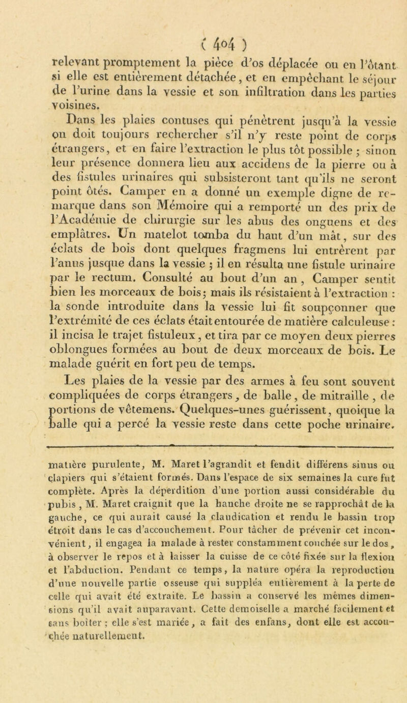 ( 4°4 ) relevant promptement la pièce d’os déplacée ou en Pétant si elle est entièrement détachée, et en empêchant le séjour de Purine dans la vessie et son infiltration dans les parties voisines. Dans les plaies contuses qui pénètrent jusqu’à la vessie on doit toujours rechercher s’il n’y reste point de corps étrangers, et en faire l’extraction le plus tôt possible ; sinon leur présence donnera lieu aux accidens de la pierre ou à des fistules urinaires qui subsisteront tant qu’ils ne seront point ôtés. Camper en a donné un exemple digne de re- marque dans son Mémoire qui a remporté un des prix de l’Académie de chirurgie sur les abus des onguens et des emplâtres. Un matelot tomba du haut d’un mât, sur des éclats de bois dont quelques fragmens lui entrèrent par l’anus jusque dans la vessie ; il en résulta une fistule urinaire par le rectum. Consulté au bout d’un an , Camper sentit bien les morceaux de bois; mais ils résistaient à l’extraction : la sonde introduite dans la vessie lui fit soupçonner que l’extrémité de ces éclats était entourée de matière calculeuse : il incisa le trajet fistuleux, et tira par ce moyen deux pierres oblongues formées au bout de deux morceaux de bois. Le malade guérit en fort peu de temps. Les plaies de la vessie par des armes à feu sont souvent compliquées de corps étrangers, de balle, de mitraille , de portions de vêtemens. Quelques-unes guérissent, quoique la balle qui a percé la vessie reste dans cette poche urinaire. matière purulente, M. Maret l’agrandit et fendit différens sinus ou clapiers qui s’étaient formés. Dans l’espace de six semaines la cure fut complète. Après la déperdition d’une portion aussi considérable du pubis , M. Maret craignit que la hanche droite ne se rapprochât de la gauche, ce qui aurait causé la claudication et rendu le bassin trop étroit dans le cas d’accouchement. Pour tâcher de prévenir cet incon- vénient , il engagea la malade à rester constamment couchée sur le dos , à observer le repos et à laisser la cuisse de ce côté fixée sur la flexion et l’abduction. Pendant ce temps, la nature opéra la reproduction d’une nouvelle partie osseuse qui suppléa entièrement à la perte de celle qui avait été extraite. Le bassin a conservé les mêmes dimen- sions qu’il avait auparavant. Cette demoiselle a marché facilement et sans boiter; elle s’est mariée, a fait des enfans, dont elle est accou- chée naturellement.