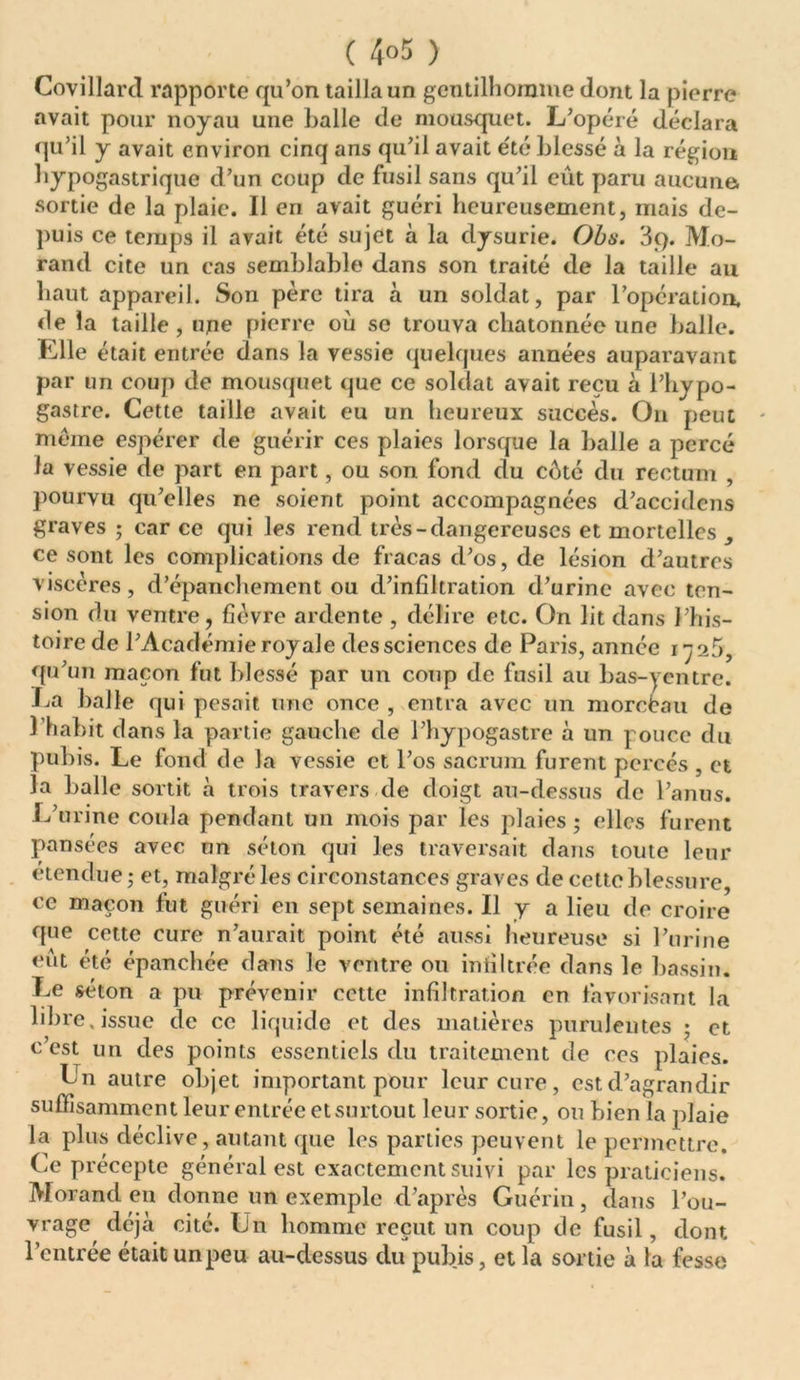 ( 4°5 ) Covillard rapporte qu’on tailla un gentilhomme dont la pierre avait pour noyau une balle de mousquet. L’opéré déclara qu’il y avait environ cinq ans qu’il avait e'té blessé à la région hypogastrique d’un coup de fusil sans qu’il eût paru aucune sortie de la plaie. Il eri avait guéri heureusement, mais de- puis ce temps il avait été sujet à la dysurie. Obs. 3q. Mo- rand cite un cas semblable dans son traité de la taille au haut appareil. Son père tira à un soldat, par l’opération, de la taille , upe pierre où sc trouva chatonnéc une balle. Elle était entrée dans la vessie quelques années auparavant par un coup de mousquet que ce soldat avait reçu à l’hypo- gastre. Cette taille avait eu un heureux succès. On peut même espérer de guérir ces plaies lorsque la balle a percé la vessie de part en part, ou son fond du côté du rectum , pourvu qu’elles ne soient point accompagnées d’accidens graves ; car ce qui les rend très-dangereuses et mortelles ce sont les complications de fracas d’os, de lésion d’autres viscères, d’épanchement ou d’infiltration d’urine avec ten- sion du ventre, fièvre ardente , délire etc. On lit dans l’his- toire de l’Académie royale des sciences de Paris, année 1725, qu’un maçon fut blessé par un coup de fusil au bas-yentre. La balle qui pesait une once , entra avec un morebau de l’habit dans la partie gauche de l’hypogastre à un pouce du pubis. Le fond de la vessie et l’os sacrum furent percés , et la balle sortit à trois travers de doigt au-dessus de l’anus. L’urine coula pendant un mois par les plaies ; elles furent pansées avec un séton qui les traversait dans toute leur étendue ; et, malgré les circonstances graves de cette blessure, ce maçon lut guéri en sept semaines. Il y a lieu de croire que cette cure n’aurait point été aussi heureuse si l’urine eût été épanchée dans le ventre ou infiltrée dans le bassin. Le séton a pu prévenir cette infiltration en favorisant la libre, issue de ce liquide et des matières purulentes ; et c’est un des points essentiels du traitement de ces plaies. Ln autre objet important pour leur cure, est d’agrandir suffisamment leur entrée et surtout leur sortie, ou bien la plaie la plus déclive, autant que les parties peuvent le permettre. Ce précepte général est exactement suivi par les praticiens. Morand en donne un exemple d’après Guérin, dans l’ou- vrage déjà cite. Ln homme reçut un coup de fusil, dont l’entrée était un peu au-dessus du pubis, et la sortie à la fesse