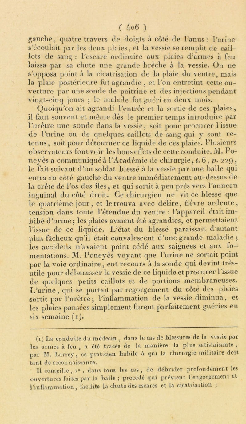 gauche, quatre travers de doigts à côté de l’anus: l’urine s’écoulait par les deux plaies, et la vessie se remplit de cail- lots de sang : l’escare ordinaire aux plaies d’armes à feu laissa par sa chute une grande hrèclie à la vessie. On ne s’opposa point à la cicatrisation de la plaie du ventre, mais la plaie postérieure fut agrandie, et l’on entretint cette ou- verture par une sonde de poitrine et des injections pendant: vingt-cinq jours ; le malade fut guéri en deux mois. Quoiqu’on ait agrandi l’entrée et la sortie de ces plaies, il faut souvent et meme dès le premier temps introduire par l’urètre une sonde dans la vessie, soit pour procurer l’issue de l’urine ou de quelques caillots de sang qui y sont re- tenus, soit pour détourner ce liquide de ces plaies. Plusieurs observateurs font voir les bons elfets de cette conduite. M. Po- ney ès a communiqué à l’Académie de chirurgie, t. 6, p. 229, le fait suivant d’un soldat blessé à la vessie par une balle qui entra au côté gauche du ventre immédiatement au-dessus de la crête de l’os des îles, et cpii sortit à peu près vers l’anneau inguinal du côté droit. Ce chirurgien ne vit ce blessé que le quatrième jour, et le trouva avec délire, fièvre ardente, tension dans toute l’étendue du ventre : l’appareil était im- bibé d’urine; les plaies avaient été agrandies, et permettaient l’issue de ce liquide. L’état du blessé paraissait d’autant plus fâcheux qu’il était convalescent d’une grande maladie ; les accidens n’avaient point cédé aux saignées et aux fo- mentations. M. Poneyès voyant que l’urine 11e sortait point par la voie ordinaire, eut recours à la sonde qui devint très- utile pour débarasser la vessie de ce liquide et procurer l’issue de quelques petits caillots et de portions membraneuses. L’urine, qui se portait par regorgement du côté des plaies sortit par l’urètre; l’inflammation de la vessie diminua, et les plaies pansées simplement furent parfaitement guéries en six semaine (1 J. (1) La conduite du médecin , dans le cas de blessures de la vessie par les armes à feu , a été tracée de la manière la plus satislaisante , par M. Larrey, ce praticien habile à qui la chirurgie militaire doit tant de reconnaissance. Il conseille, 1» , clans tous les cas, de débrider profondément les ouvertures faites par la balle; procédé qui prévient l’engorgement et l’inflammation, facilite la chute des escares et la cicatrisation ;