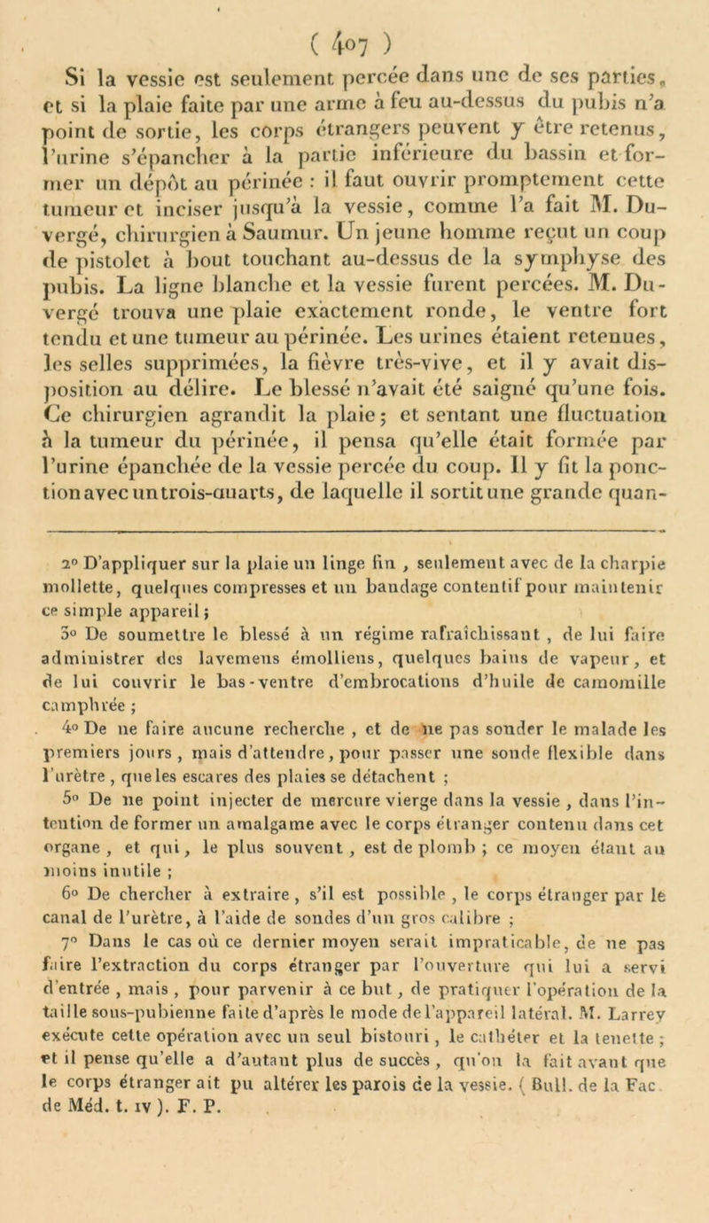 Si la vessie est seulement percée dans une de ses parties, et si la plaie faite par une arme à leu au-dessus du pubis n’a point de sortie, les corps étrangers peuvent y etre retenus, l’urine s’épancher à la partie inférieure du bassin et for- mer un dépôt au périnée : il faut ouvrir promptement cette tumeur et inciser jusqu’à la vessie, comme l’a fait M. Du- vergé, chirurgien à Saumur. Un jeune homme reçut un coup de pistolet à bout touchant au-dessus de la symphyse des pubis. La ligne blanche et la vessie furent percées. M. Du- vergé trouva une plaie exactement ronde, le ventre fort tendu et une tumeur au périnée. Les urines étaient retenues, les selles supprimées, la fièvre très-vive, et il y avait dis- position au délire. Le blessé n’avait été saigné qu’une fois. Ce chirurgien agrandit la plaie; et sentant une fluctuation h la tumeur du périnée, il pensa qu’elle était formée par l’urine épanchée de la vessie percée du coup. 11 y fît la ponc- tion avec un trois-auarts, de laquelle il sortit une grande quan- 2° D’appliquer sur la plaie un linge lin , seulement avec de la charpie mollette, quelques compresses et un bandage contentif pour maintenir ce simple appareil ; 5° De soumettre le blessé à un régime rafraîchissant , de lui faire administrer des lavemens émollieus, quelques bains de vapeur, et de lui couvrir le bas-ventre d’embrocations d’huile de camomille camphrée ; 4° De ne faire aucune recherche , et de ne pas sonder le malade les premiers jours, mais d’attendre, pour passer une sonde flexible dans l’urètre , que les escares des plaies se détachent ; 5° De ne point injecter de mercure vierge dans la vessie , dans l’in- tention de former un amalgame avec le corps étranger contenu dans cet organe, et qui, le plus souvent, est de plomb ; ce moyen étant au moins inutile ; 6° De chercher à extraire , s’il est possible , le corps étranger par le canal de l'urètre, à l’aide de sondes d’un gros calibre ; 7° Dans le cas où ce dernier moyen serait impraticable, de ne pas faire l’extraction du corps étranger par l’ouverture qui lui a servi d'entrée , mais , pour parvenir à ce but, de pratiquer l’opération de la taille sous-pubienne faite d’après le mode de l’appareil latéral. M. Larrey exécute cette opération avec un seul bistouri, le cathéter et la teueite ; et il pense qu’elle a d’autant plus de succès , qu'on la fait avant que le corps étranger ait pu altérer les parois de la vessie. ( Bull, de la Fac de Méd. t. iv ). F. P.