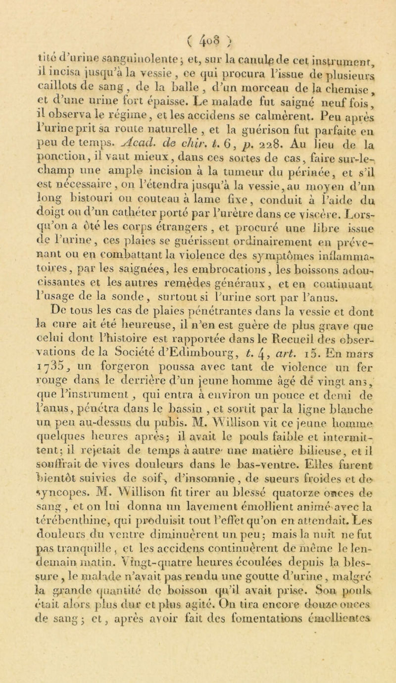 ( } t ac d’urine sanguinolente ; et, sur la canule de cet instrument, il incisa jusqu’à la vessie , ce qui procura l’issue de plusieurs caillots de sang , de la balle , d’un morceau de la chemise, et d’une urine fort épaisse. Le malade fut saigné neuf fois, il observa le régime, et les accidens se calmèrent. Peu après l’urine prit sa route naturelle , et la guérison fut parfaite en peu de temps. Acad. de chir. t. <3, p. 228. Au lieu de la ponction, il vaut mieux, dans ces sortes de cas, faire sur-le- champ une ample incision à la tumeur du périnée, et s’il est nécessaire, on l’étendra jusqu’à la vessie,au moyen d’un long bistouri ou couteau a lame fixe, conduit à l’aide du doigt ou d’un cathéter porté par l’urètre dans ce viscère. Lors- qu’on a été les corps étrangers , et procuré uue libre issue de l’urine, ces plaies se guérissent ordinairement en préve- nant ou en combattant la violence des symptômes inflamma- toires, par les saignées, les embrocations, les boissons adou- cissantes et les autres remèdes généraux , et en continuant l’usage de la sonde, surtout si l’urine sort par l’anus. De tous les cas de plaies pénétrantes dans la vessie et dont la cure ait été heureuse, il n’en est guère de plus grave que celui dont l’histoire est rapportée dans le Recueil des obser- vations delà Société d’Edimbourg, t. 4, art. i5. En mars 1735, un forgeron poussa avec tant de violence un fer rouge dans le derrière d’un jeune homme âgé dé vingt ans, que l’instrument, qui entra à environ un pouce et demi de l’anus, pénétra dans le bassin , et sortit par la ligne blanche un peu au-dessus du pubis. M. Willison vit ce jeune homme quelques heures après; il avait le pouls faible et intermit- tent; il rejetait de temps à autre- une matière bilieuse, et il souffrait de vives douleurs dans le bas-ventre. Elles furent bientôt suivies de soif-, d’insomnie , de sueurs froides et de syncopes. M. W illison fit tirer au blessé quatorze onces de sang , et on lui donna un lavement émollient animé avec la térébenthine, qui produisit tout l’effet qu’on en attendait. Les douleurs du ventre diminuèrent un peu ; mais la nuit ne fut pas tranquille , et les accidens continuèrent de même le len- demain matin. \ ingt-quatre heures écoulées depuis la bles- sure , le malade n’avait pas rendu une goutte d’urine, malgré la giande quantité de boisson qu’il avait prise. Son pouls était alors plus dur et plus agité. Ou tira encore douze onces de sang; et, après avoir fait des fomentations émollientes