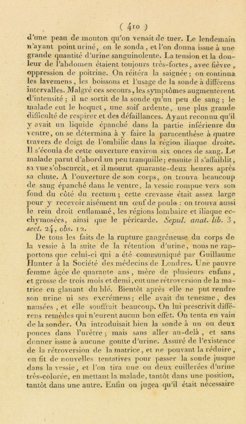 ( 4i0 ; d’une peau de mouton qu’on venait de tuer. Le lendemain n’ayant point uriné, on le sonda , et l’on donna issue à une grande quantité d’urine sanguinolente. La tension et la dou- leur de l’abdomen étaient toujours très-fortes, avec fièvre, oppression de poitrine. On réitéra la saignée; on continua les lavemens , les boissons et l’usage de la sonde à dilférens intervalles. Malgré ces secours, les symptômes augmentèrent d’intensité ; il ne sortit de la sonde qu’un peu de sang ; le malade eut le hoquet, une soif ardente, une plus grande difficulté de respirer et des défaillances. Ayant reconnu qu’il y avait un liquide épanché dans la partie inférieure du ventre, on se détermina à y faire la paracentlièse à quatre travers de doigt de l’ombilic dans la région iliaque droite. Il s’écoula de cette ouverture environ six onces de sang. Le malade parut d’abord un peu tranquille; ensuite il s’affaiblit, sa vue s’obscurcit, et il mourut quarante-deux heures apres sa chute. A l’ouverture de son corps, on trouva beaucoup de sang épanché dans le ventre, la vessie rompue vers son fond du côté du rectum; cette crevasse était assez large pour y recevoir aisément un œuf de poulo : on trouva aussi le rein droit enflammé, les régions lombaire et iliaque ec- chymosées, ainsi que le péricarde. Sepul. ancit. lib. 3 , sect. 24, obs. 12. De tous les faits de la rupture gangreneuse du corps de la vessie à la suite de la rétention d’urine, nous ne rap- portons que celui-ci qui a été communiqué par Guillaume Hunter à la Société des médecins de Londres. Une pauvre femme âgée de quarante ans , mère de plusieurs enfans , et grosse de trois mois et demi, eut une rétroversion de la ma- trice en glanant du blé. Bientôt après elle ne put rendre S071 urine ni ses excrémens; elle avait du tenesme, des nausées , et elle souffrait beaucoup. On lui prescrivit diffé- rens remèdes qui n’eurent aucun bon effet. On tenta en vain de la sonder. On introduisait bien la sonde à un ou deux pouces dans l’urètre ; mais sans aller au-delà , et sans donner issue à aucune goutte d’urine. Assuré de l’existence de la rétroversion de la matrice, et ne pouvant la réduire , on fit de nouvelles tentatives pour passer la sonde jusque dans la vessie, et l’on lira une ou deux cuillerées d’urine très-colorée, en mettant la malade, tantôt dans une position, tantôt dans une autre. Enfin ou jugea qu’il était nécessaire