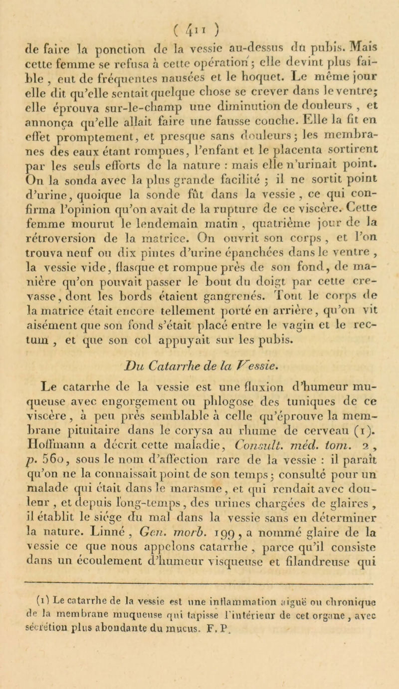 de faire la ponction de la vessie au-dessus du pubis. Mais cette femme se refusa à cette opération; elle devint plus fai- ble , eut de fréquentes nausées et le hoquet. Le meme jour elle dit qu’elle sentait quelque chose se crever dans le ventre; elle éprouva sur-le-champ une diminution de Mouleurs , et annonça qu’elle allait faire une fausse couche. Elle la fit en effet promptement, et presque sans douleurs; les membra- nes des eaux étant rompues, l’enfant et le placenta sortirent par les seuls efforts de la nature : mais elle n’urinait point. On la sonda avec la plus grande facilité ; il ne sortit point d’urine, quoique la sonde fût dans la vessie , ce qui con- firma l’opinion qu’on avait de la rupture de ce viscère. Cette femme mourut le lendemain matin , quatrième jour de la rétroversion de la matrice. On ouvrit son corps , et l’on trouva neuf ou dix pintes d’urine épanchées dans le ventre , la vessie vide, flasque et rompue près de son fond, de ma- nière qu’on pouvait passer le bout, du doigt par cette cre- vasse, dont les bords étaient gangrenés. Tout le corps de la matrice était encore tellement porté en arrière, qu’on vit aisément que son fond s’était placé entre le vagin et le rec- tum , et que son col appuyait sur les pubis. Du Catarrhe de la frcssie. Le catarrhe de la vessie est une fluxion d’humeur mu- queuse avec engorgement ou phlogose des tuniques de ce viscère , à peu prés semblable à celle qu’éprouve la mem- brane pituitaire dans le corysa au rhume de cerveau (i). Hoffmann a décrit cette maladie, Consult. nièd. iom. 2, p. 56o, sous le nom d’affection rare de la vessie : il paraît qu’on ne la connaissait point de son temps; consulté pour un malade qui était dans le marasme, et qui rendait avec dou- leur , et depuis long-temps, des urines chargées de glaires , il établit le siège du mal dans la vessie sans en déterminer la nature. Linné, Gcn. morh. 199, a nommé glaire de la vessie ce que nous appelons catarrhe , parce qu’il consiste dans un écoulement d’humeur visqueuse et filandreuse qui (1) Le catarrhe de la vessie est une inflammation aiguë ou chronique de la membrane muqueuse qui tapisse l'intérieur de cet organe, avec sécrétion plus abondante du mucus. F. P.