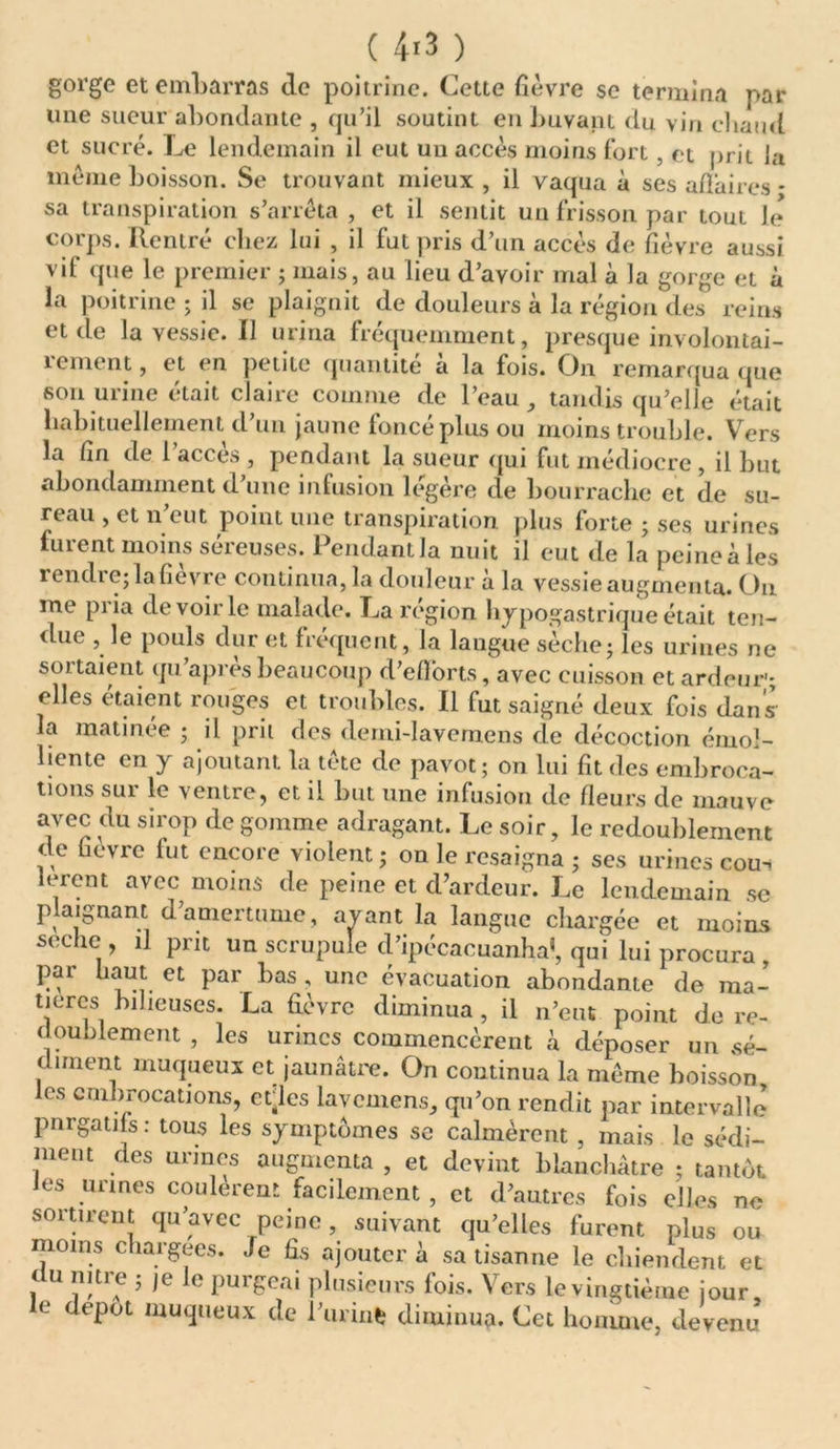( 4*3 ) gorge et embarras de poitrine. Cette fièvre se termina par une sueur abondante , qu’il soutint en buvant du vin chaud et sucré. Le lendemain il eut un accès moins fort, et prit la même boisson. Se trouvant mieux , il vaqua à ses affaires * sa transpiration s’arrêta , et il sentit un frisson par tout Je corps. Rentré chez lui , il fut pris d’un accès de fièvre aussi vif que le premier ; mais, au lieu d’avoir mal à la gorge et à la poitrine ; il se plaignit de douleurs à la région des reins et de la vessie. Il urina fréquemment, presque involontai- rement , et en petite quantité a la fois. On remarqua que son urine était claire comme de l’eau , tandis qu’elle était habituellement d’un jaune foncé plus ou moins trouble. Vers la fin de 1 accès , pendant la sueur qui fut médiocre , il but abondamment d’une infusion légère de bourrache et de su- reau , et n’eut point une transpiration plus forte ; ses urines furent moins séreuses. Pendant la nuit il eut de la peine à les rendie; la lievre continua, la douleur a la vessie augmenta. On me piia de voir le malade. La région hypogastrique était ten- due , le pouls dur et fréquent, la laugue sèche ; les urines ne sortaient qu’après beaucoup d’efforts, avec cuisson et ardeur-; elles étaient rouges et troubles. Il fut saigné deux fois dans la matinée ; il prit des demi-Iavemens de décoction émol- liente en y ajoutant la tête de pavot; on lui fit des embroca- tions sur le ventre, et il but une infusion de fleurs de mauve avec du sirop de gomme adragant. Le soir, le redoublement de fievre fut encore violent; on le resaigna ; scs urines cou- leront avec moins de peine et d’ardeur. Le lendemain se plaignant d’amertume, avant la langue chargée et moins seche , il prit un scrupule d’ipécacuanha’, qui lui procura , par haut et par bas , une évacuation abondante de ma- tières bilieuses. La fièvre diminua, il n’eut point de re- doublement , les urines commencèrent à déposer un sé- diment muqueux et jaunâtre. On continua la même boisson les embrocations, ctles lavemens, qu’on rendit par intervalle pnrgatifs : tous les symptômes se calmèrent , mais le sédi- ment des urines augmenta , et devint blanchâtre ; tantôt les urines coulèrent facilement , et d’autres fois elles ne sortirent qu’avec peine, suivant qu’elles furent plus ou moins chargées. Je fis ajouter à sa tisanne le chiendent et du mtre ; ,e le purgeai plusieurs fois. Vers le vingtième jour, le depot muqueux de l’urin* diminua. Cet homme, devenu