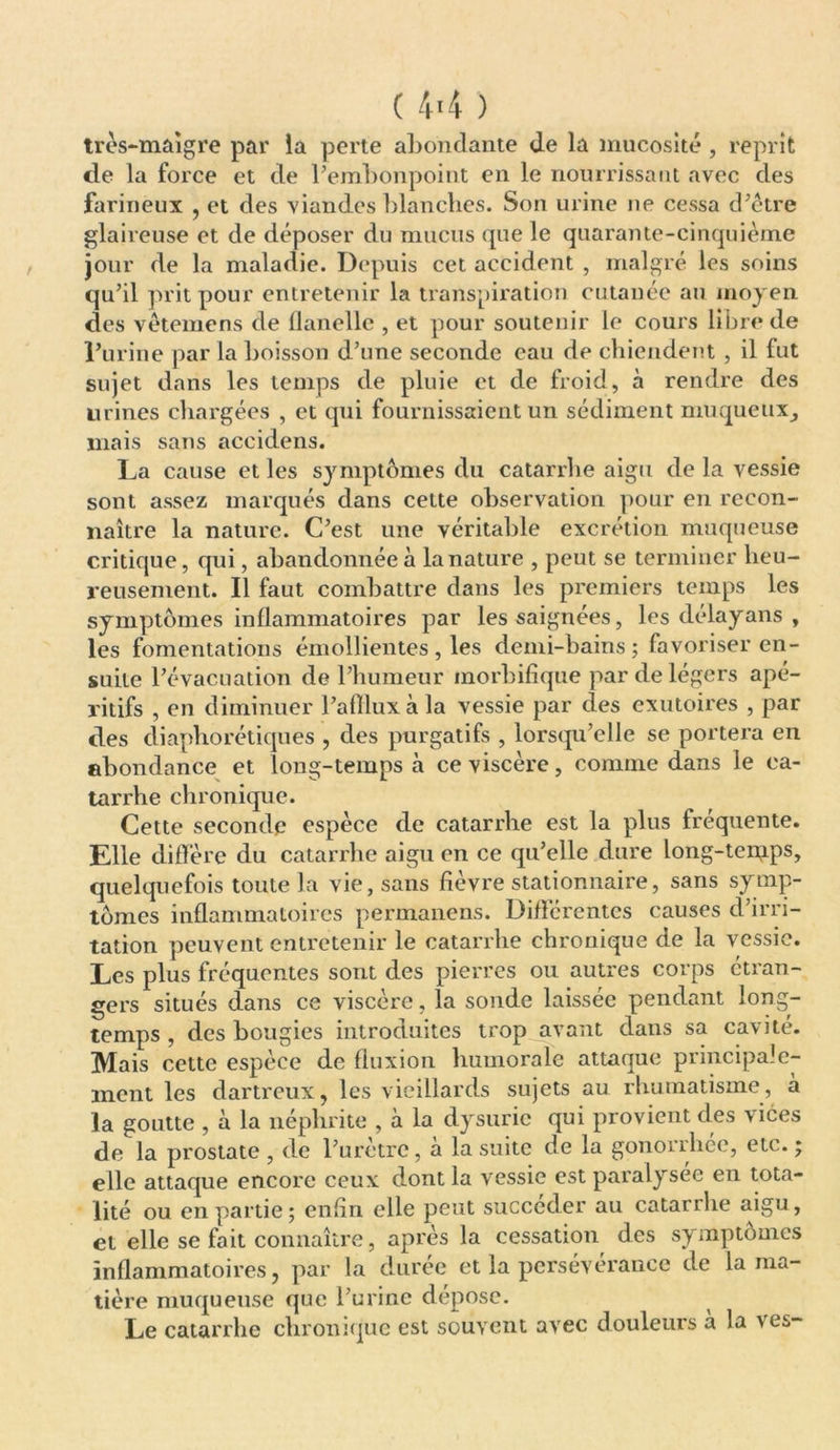très-maigre par la perte abondante de la mucosité , reprit de la force et de l’embonpoint en le nourrissant avec des farineux , et des viandes blanches. Son urine 11e cessa d’être glaireuse et de déposer du mucus que le quarante-cinquième jour de la maladie. Depuis cet accident , malgré les soins qu’il prit pour entretenir la transpiration cutanée au moyen des vêtemens de flanelle , et pour soutenir le cours libre de l’urine par la boisson d’une seconde eau de chiendent , il fut sujet dans les temps de pluie et de froid, à rendre des urines chargées , et qui fournissaient un sédiment muqueux^ mais sans aceidens. La cause et les symptômes du catarrhe aigu de la vessie sont assez marqués dans cette observation pour en recon- naître la nature. C’est une véritable excrétion muqueuse critique, qui, abandonnée à la nature , peut se terminer heu- reusement. Il faut combattre dans les premiers temps les symptômes inflammatoires par les saignées, les délayans , les fomentations émollientes, les demi-bains ; favoriser en- suite l’évacuation de l’humeur morbifique par de légers apé- ritifs , en diminuer l’aftlux à la vessie par des exutoires , par des cliaphorétiques , des purgatifs , lorsqu’elle se portera en abondance et long-temps à ce viscère, comme dans le ca- tarrhe chronique. Cette seconde espèce de catarrhe est la plus fréquente. Elle diffère du catarrhe aigu en ce qu’elle dure long-tei;ips, quelquefois toute la vie, sans fièvre stationnaire, sans symp- tômes inflammatoires permanens. Différentes causes d’irri- tation peuvent entretenir le catarrhe chronique de la vessie. Les plus fréquentes sont des pierres ou autres corps etran- gers situés dans ce viscère, la sonde laissée pendant long- temps , des bougies introduites trop avant dans sa cavité. Mais cette espèce de fluxion humorale attaque principale- ment les dartreux, les vieillards sujets au rhumatisme , à la goutte , à la néphrite , à la dysurie qui provient des vices de la prostate , de l’urètre, à la suite de la gonorrhée, etc. ; elle attaque encore ceux dont la vessie est paralysée en tota- lité ou en partie; enfin elle peut succéder au catarrhe aigu, et elle se fait connaître, après la cessation des symptômes inflammatoires, par la durée et la persévérance de la ma- tière muqueuse que l’urine dépose. Le catarrhe chronique est souvent avec douleurs a la ves-