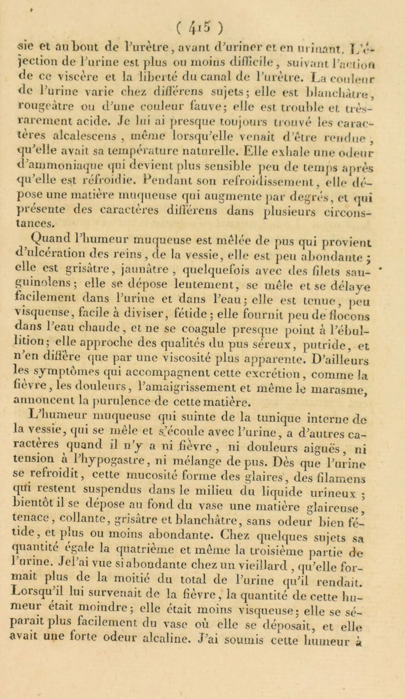 * ( 4*5 ) sie et au bout de l’urètre, avant d’uriner et en urinant. L’é* jection de l’urine est plus ou moins difficile , suivant l’action de ce viscère et la liberté du canal de l’urètre. La couleur de l’urine varie chez différons sujets; elle est blanchâtre, rougeâtre ou d’une couleur fauve; elle est trouble et très- rarement acide. Je lui ai presque toujours trouvé les carac- tères alcalescens , même lorsqu’elle venait d’être rendue , qu’elle avait sa température naturelle. Elle exhale une odeur d’ammoniaque qui devient plus sensible peu de temps après qu’elle est réfroidie. Pendant son refroidissement, elle dé- pose une matière muqueuse qui augmente par degrés, et qui présente des caractères différons dans plusieurs circons- tances. Quand 1 humeur muqueuse est mêlée de pus qui provient d’ulcération des reins, de la vessie, elle est peu abondante * elle est grisâtre, jaunâtre, quelquefois avec des filets sau- ' guinolens ; elle se dépose lentement, se mêle et se délaye facilement dans l’urine et dans l’eau; elle est tenue, peu visqueuse, facile à diviser, fétide; elle fournit peu de flocons dans l’eau chaude, et ne se coagule presque point à l’ébul- lition; elle approche des qualités du pus séreux, putride, et n’en diffère que par une viscosité plus apparente. D’ailleurs les symptômes qui accompagnent cette excrétion, comme la fièvre, les douleurs, l’amaigrissement et même le marasme, annoncent la purulence de cette matière. L’humeur muqueuse qui suinte de la tunique interne de la vessie, (pii se mêle et s.’écoule avec l’urine, a d’autres ca- racteies quand il n y a ni fievre , ni douleurs aigues , ni tension à l’hypogastre, ni mélange de pus. Dès que l’urine se refroidit, cette mucosité forme des glaires, des filamens qui restent suspendus dans le milieu du liquide urineux ; bientôt il se dépose au fond du vase une matière glaireuse, tenace, collante, grisâtre et blanchâtre, sans odeur bien fé- tide, et pius ou moins abondante. Liiez quelques sujets sa quantité égalé la quatrième et même la troisième partie de 1 urine. Jcl’ai vue si abondante chez un vieillard , qu’elle for- mait plus de la moitié du total de l’urine qu’il rendait. Lorsqu’il lui survenait de la fièvre, la quantité de cette hu- meur était moindre; elle était moins visqueuse; elle se sé- parait plus facilement du vase où elle se déposait, et elle avait une forte odeur alcaline. J’ai soumis cette humeur à