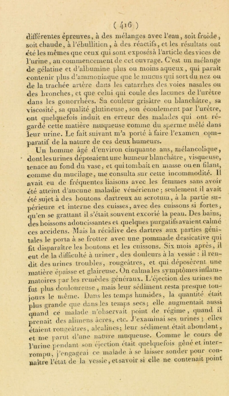 ( 4>6 ) différentes épreuves, à des mélanges avec Peau, soit froide , soit chaude, à l’ébullition, à des réactifs, et les résultats ont été les mêmes que ceux qui sont exposésà l’article des vices de l’urine, au commencement de cet ouvrage. C’est un mélange de gélatine et d’albumine plus ou moins aqueux, qui paraît contenir plus d’ammoniaque que le mucus qui sort du nez ou de la trachée artère dans les catarrhes des voies nasales ou des bronches, et que celui qui coule des lacunes de l’urètre dans les gonorrhées. Sa couleur grisâtre ou blanchâtre, sa viscosité, sa qualité glutineusc, son écoulement par l’urètre, ont quelquefois induit en erreur des malades qui ont ré- gardé cette matière muqueuse comme du sperme mêlé dans leur urine. Le fait suivant m’a porté à faire l’examen com- paratif de la nature de ces deux humeurs. Un homme âgé d’environ cinquante ans, mélancolique, dontles urines déposaient une humeur blanchâtre, visqueuse, tenace au fond du vase, et qui tombait en masse ou en filant, comme du mucilage, me consulta sur cette incommodité. Il avait eu de fréquentes liaisons avec les femmes sans avoir été atteint d’aucune maladie vénérienne 5 seulement il avait été sujet à des boutons dartreux au scrotum, à la partie su- périeure et interne des cuisses, avec des cuissons si fortes, qu’en se grattant il s’était souvent excorié la peau. Des bains, des boissons adoucissantes et quelques purgatifs avaient câliné ces accidens. Mais la récidive des dartres aux parties géni- tales le porta à se frotter avec une pommade dessicative qui fit disparaître les boutons et les cuissons. Six mois après, il eut de la difficulté à uriner, des douleurs à la vessie : il ren- dit des urines troubles, rougeâtres, et qui déposèrent une matière épaisse et glaireuse. On calma les symptômes inflam- matoires par les remèdes généraux. L’éjection des urines 11c fut plus douloureuse , mais leur sédiment resta presque tou- jours le même. Dans les temps humides, la quantité était plus grande que dans les temps secs; elle augmentait aussi quand ce malade n’observait point de régime , quand il prenait des alimens âcres, etc. J’examinai ses urines ; elles étaient rougeâtres, alcalines; leur sédiment était abondant, et me } l’urine ] rompu, naître i’ \arnt d’une nature muqueuse, tomme le cours ne ,codant son éjection était quelquefois gêné et inter- j’engageai ce malade à se laisser sonder pour cou- état de la vessie, et savoir si elle ne contenait point