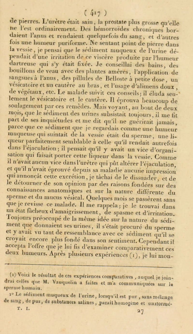 tîe pierres. L'urètre était sain, la prostate plus grosse qu’elle ne l’est ordinairement. Des hémorroïdes chroniques bor- daient l’anus et rendaient quelquefois du sang, et d’autres lois une humeur puriforme. Ne sentant point de pierre dans la vessie, je pensai que Je sédiment muqueux de l’urine dé- pendait d’une irritation de ce viscère produite par l’humeur dartreuse qui s’y était fixée. Je conseillai des bains, des bouillons de veau avec des plantes amères, l’application de sangsues à l’anus, des pillules de Belloste à petite dose, un vésicatoire et un cautère au bras, et l’usage d’alimens doux , de végétaux, etc. Le malade suivit ces conseils; il éluda seu- lement le vésicatoire et le cautère. 11 éprouva beaucoup de soulagement par ces remèdes. Mais voyant, au bout de deux mois, que le sédiment des urines subsistait toujours, il me fit part de ses inquiétudes et me dit qu’il ne guérirait jamais, parce que ce sédiment que je regardais comme une humeur muqueuse qui suintait delà vessie était du sperme, une li- queur parfaitement semblable à celle qu’il rendait autrefois dans l’éjaculation; il pensait qu’il y avait un vice d’organi- sation qui faisait porter cette liqueur dans la vessie. Comme il n avait aucun vice dans l’urètre qui put altérer l’éjaculation, et qu’il n’avait éprouvé depuis sa maladie aucune impression qm annonçât cette excrétion , je tâchai de le dissuader, et de le détourner de son opinion par des raisons fondées sur des connaissances anatomiques et sur la nature différente du sperme et du mucus vésical. Quelques mois se passèrent sans que je revisse ce malade. Il nie rappela ; je le trouvai dans un état fâcheux d amaigrissement, de spasme et d’irritation, loujours préoccupé de la même idée sur la nature du sédi- ment que donnaient ses urines, il s’était procuré du sperme et y avait vu tant de ressemblance avec ce sédiment qu’il se croyait encore plus fondé dans son sentiment. Cependant il accepta l’olfre que je lui fis d’examiner comparativement ces deux humeurs. Après plusieurs expériences (i), je lui mon- (1) Voici le résultat de css expériences comparatives , auquel je join- drai celles que M. Vauquelin a faites et m’a communiquées sur le sperme humain. c- Le sedunent muqueux de l’urine, lorsqu’il est pur , sans mélange de sang, de pus, de substances salines, .paraithomogène et uniforme-