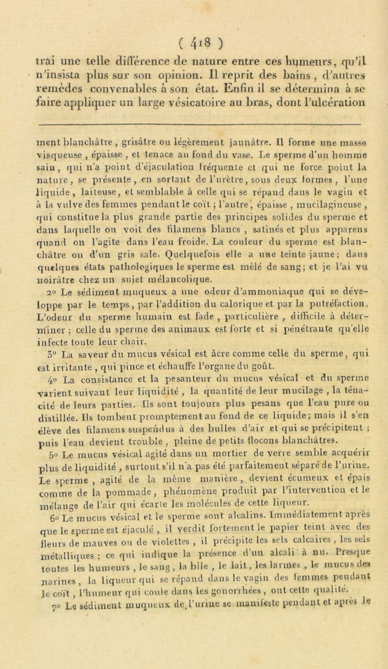 irai une telle différence de nature entre ces humeurs, qu’il n’insista plus sur son opinion. Il reprit des bains , d’autres remèdes convenables à son état. Enfin il se détermina à se faire appliquer un large vésicatoire au bras, dont l’ulcération ment blanchâtre , grisâtre ou légèrement jaunâtre. Il forme une masse visqueuse , épaisse , et tenace an fond du vase. Le sperme d’un homme sain, qui n’a point d’éjaculation fréquente et qui ne force point la nature, se présente, en sortant de l’urètre, sous deux formes , l’une liquide, laiteuse, et semblable à celle qui se répand dans le vagin et à la vulve des femmes pendant le coït ; l’autre, épaisse , mucilagincuse , qui constitue la plus grande partie des principes solides du sperme et dans laquelle on voit des tilamens blancs , satinés et plus appareils quand on l’agite dans l’eau froide. La couleur du sperme est blan- châtre ou d’un gris sale. Quelquefois elle a une teinte jaune; dans quelques états pathologiques le sperme est mêlé de sang; et je l’ai vu noirâtre chez un sujet mélancolique. 2° Le sédiment muqueux a une odeur d’ammoniaque qui se déve- loppe par le temps , par l’addition du calorique et par la putréfaction. L’odeur du sperme humain est fade , particulière , difficile à déter- miner ; celle du sperme des animaux est forte et si pénétrante qu’elle infecte toute leur chair. 3° La saveur du mucus vésical est âcre comme celle du sperme, qui est irritante , qui pince et échauffe l’organe du goût. 4° La consistance et la j>esantenr du mucus vésical et du sperme varient suivant leur liquidité , la quantité de leur mucilage , la téna- cité de leurs parties. Ils sont toujours plus pesaus que l’eau pure ou distillée. Ils tombent promptement au fond de ce liquide; mais il s’en élève des filamens suspendus à des bulles d’air et qui se précipitent ; puis l’eau devient trouble , pleine de petits llocons blanchâtres. 5° Le mucus vésical agité dans un mortier de verre semble acquérir plus de liquidité , surtout s’il n’a pas été parfaitement séparé de l’urine. Le sperme , agité de la même manière, devient écumeux et épais comme de la pommade, phénomène produit par l’Intervention et le mélange de l’air qui e'carie les molécules de cette liqueur. 6° Le mucus vésical et le sperme sont alcalins. Immédiatement après que le sperme est éjaculé, il verdit fortement le papier teint avec des Heurs de mauves ou de violettes , il précipite les sels calcaires , les sels métalliques ; ce qui indique la présence d un alcali à nu. Presque toutes les humeurs , le sang, la bile , le lait, les larmes , le mucus des narines, la liqueur qui se répand dans le vagin des femmes pendant le coït , l’humeur qui coule dans les gonorrhées , ont cette qualité. 7« Le sédiment muqueux de.l’uriue se manifeste pendant et après le