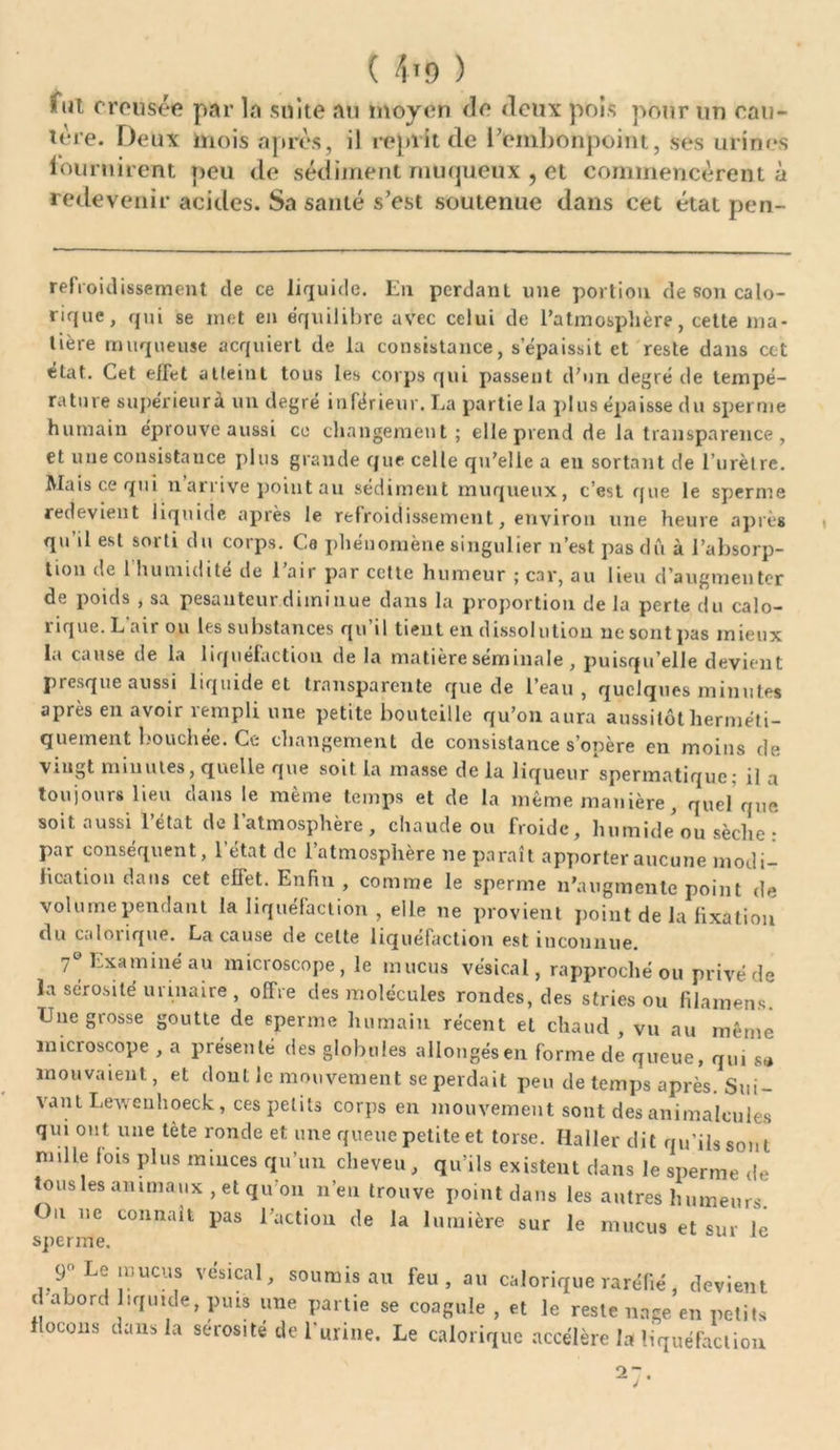 fut creusée par la suite au moyen de deux pois pour un cau- tère. Deux mois après, il reprit de l’embonpoint, ses urines fournirent peu de sédiment muqueux , et commencèrent à redevenir acides. Sa santé s’est soutenue dans cet état pen- refroidissement de ce liquide. Lu perdant une portion de son calo- rique, qui se met en équilibre avec celui de l’atmosphère, cette ma- tière muqueuse acquiert de la consistance, s’épaissit et reste dans cot état. Cet effet atteint tous les corps qui passent d’un degré de tempé- rature supérieur à un degré inférieur. La partie la plus épaisse du sperme humain éprouve aussi ce changement; elle prend de la transparence , et une consistance plus grande que celle qu’elle a en sortant de l’urètre. Mais ce qui n’arrive point au sédiment muqueux, c’est que le sperme redevient liquide après le refroidissement, environ une heure après qu’il est sorti du corps. Ce phénomène singulier n’est pas dû à l’absorp- tion de 1 humidité de 1 air par ccttc humeur ; car, au lieu d’augmenter de poids , sa pesanteur diminue dans la proportion de la perte du calo- rique. L'air ou les substances qu’il tient en dissolution ne sont pas mieux la cause de la liquéfaction de la matière séminale, puisqu’elle devient presque aussi liquide et transparente que de l’eau , quelques minutes après en avoir rempli une petite bouteille qu’on aura aussitôt herméti- quement bouchée. Ce changement de consistance s’opère en moins de vingt minutes, quelle que soit la masse de lu liqueur spermatique; il a toujours lieu clans le même temps et de la même manière, quel que soit aussi l’état de l’atmosphère , chaude ou froide, humide ou sèche : par conséquent, l’état de l’atmosphère ne paraît apporter aucune modi- fication dans cet effet. Enfin , comme le sperme n’augmente point de volume pendant la liquéfaction , elle ne provient point de la fixation clu calorique. La cause de celte liquéfaction est inconnue. 7e Examiné au microscope, le mucus vésical, rapproché ou privé de la sérosité urinaire , offre des molécules rondes, des stries ou filamens Une grosse goutte de sperme humain récent et chaud, vu au même microscope , a présenté des globules allongés en forme de queue, qui s.* mouvaient, et dont le mouvement se perdait peu de temps après. Sui- vant Lewenhoeck, ces petits corps en mouvement sont des animalcules qui ont une tète ronde et une queue petite et torse. Haller dit qu’ils sont nulle fois plus miuces qu’un cheveu, qu’ils existent dans le sperme de tous les animaux, et qu’on n’en trouve point dans les autres humeurs. On ne connaît pas l’action de la lumière sur le mucus et sur le sperme. 9» Le mucus vésical, soumis au feu, au calorique raréfié, devient d abord liquide, puis une partie se coagule , et le reste nage en petits flocons dans la sérosité de l’urine. Le calorique accélère la liquéfaction 27'