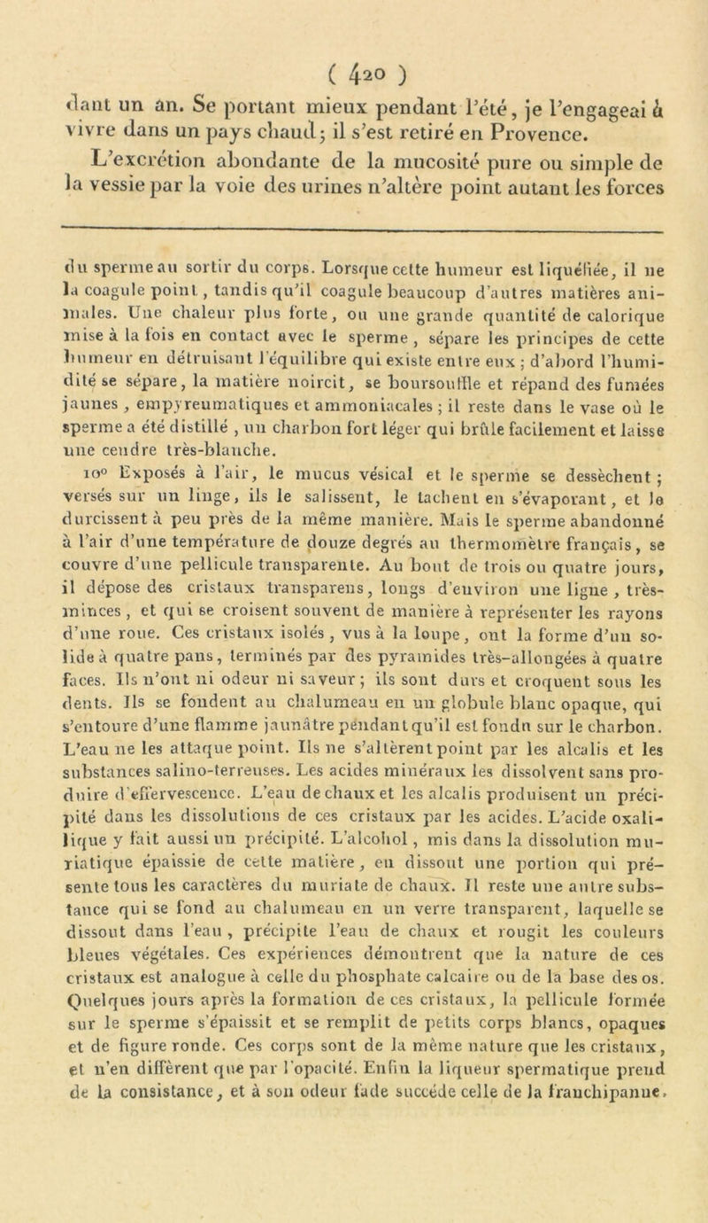 ( 4^0 ) «laut un an. Se portant mieux pendant l’été, je l’engageai à vivre dans un pays chaud ; il s’est retiré en Provence. L’excrétion abondante de la mucosité pure ou simple de la vessie par la voie des urines n’altère point autant les forces ci u sperme au sortir du corps. Lorsque cette humeur est liquéfiée, il ne la coagule point, tandis qu'il coagule beaucoup d’autres matières ani- males. Une chaleur plus forte, ou une grande quantité de calorique mise à la fois en contact avec le sperme , sépare les principes de cette humeur en détruisant l'équilibre qui existe entre eux ; d’abord l’humi- dité se sépare, la matière noircit, se boursoutlle et répand des fumées jaunes , emp.yreumatiques et ammoniacales ; il reste dans le vase où le sperme a été distillé , un charbon fort léger qui brûle facilement et laisse une cendre très-blanche. io° Exposés à l’air, le mucus vésical et le sperme se dessèchent; versés sur un linge, ils le salissent, le tachent en s’évaporant, et lo durcissent à peu près de la même manière. Mais le sperme abandonné à l’air d’une température de douze degrés au thermomètre français, se couvre d’une pellicule transparente. Au bout de trois ou quatre jours, il dépose des cristaux transparens, longs d’environ une ligue , très- minces , et qui 6e croisent souvent de manière à représenter les rayons d’une roue. Ces cristaux isolés, vus à la loupe, ont la forme d’un so- lide à quatre pans, terminés par des pyramides très-allongées à quatre faces. Us n’ont ni odeur ni saveur; ils sont durs et croquent sous les dents. Ils se fondent au chalumeau en un globule blanc opaque, qui s’entoure d’une flamme jaunâtre pendant qu’il est fondn sur le charbon. L’eau ne les attaque point. Ils ne s’altèrent point par les alcalis et les substances salino-terreuses. Les acides minéraux les dissolvent sans pro- duire d'effervescence. L’eau de chaux et les alcalis produisent un préci- pité dans les dissolutions de ces cristaux par les acides. L’acide oxali- lique y fait aussi un précipité. L’alcohol, mis dans la dissolution mu- riatique épaissie de celte matière, en dissout une portion qui pré- sente tous les caractères du muriate de chaîné. Tl reste une autre subs- tance qui se fond au chalumeau en un verre transparent, laquelle se dissout dans l’eau , précipite l’eau de chaux et rougit les couleurs bleues végétales. Ces expériences démontrent que la nature de ces cristaux est analogue à celle du phosphate calcaire ou de la base des os. Quelques jours après la formation de ces cristaux, la pellicule formée sur le sperme s’épaissit et se remplit de petits corps blancs, opaques et de figure ronde. Ces corps sont de la même nature que les cristaux, et n’en diffèrent que par l’opacité. Enfin la liqueur spermatique prend de la consistance, et à son odeur fade succède celle de la frauchipanue.