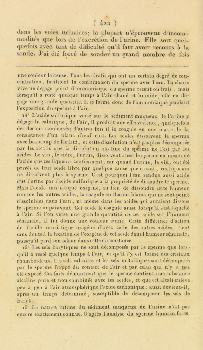 ( 4*2 ) tlims les voies urinaires; la plupart n’éprouvent d’incom- modités que lors de l’excrétion de l’urine. Elle sort quel- quefois avec tant de difficulté qu’il faut avoir recours à la sonde. J'ai été forcé de sonder un grand nombre de fois une couleur laiteuse. Tous les alcalis qui ont un certain degré de con- centration, facilitent la combinaison du sperme avec l’eau. La chaux vive ne dégage point d’ammoniaque du sperme récent ou frais ; mais lorsqu’il a resté quelque temps à l’air chaud et humide, elle en dé- gage une grande quantité. Il se forme donc de l’ammoniaque pendant l’exposition du sperme à l’air. i4° L’acide sulfurique versé sur le sédiment muqueux de l’urine y dégagé du calorique , de l’air, il produit une effervescence, quelquefois des flocons condensés; d’autres fois il le coagule en une masse de la consistance d un blanc d’œuf cuit. Les acides dissolvent le sperme avec beaucoup de facilite , et cette dissolution n’est pas plus décomposée par les alcalis que la dissolution alcaline du sperme ne l’est par les acides. Le vin , le cidre, l’urine, dissolvent aussi le sperme eu raison do l’acide que ces liqueurs contiennent; car quand l’urine, le vin, ont été privés de leur acide libre par quelque cause que ce soit, ces liqueurs ne dissolvent plus le sperme. C’est pourquoi l’eau rendue aussi acide que l’urine par l’acide sulfurique a la propriété de dissoudre le sperme. Mais l’acide muriatique oxigéué, au lieu de dissoudre cette humeur comme les autres acides, la coagule en flocons blancs qui ne sont point dissolubles dans l’eau, ni même dans les acides qui auraient dissous le sperme auparavant. Cet acide le coagule aussi lorsqu’il s’est liquéfié à l’air. Si l’on verse une grande quantité de cet acide sur l’humeur séminale, il lui donne une couleur jaune. Celte différence d’action de l’acide muriatique oxigéué cl’avec celle des autres acides, tient sans douteù la fixation de l’oxigène de cet acide dans ühumeur séminale, puisqu’il perd son odeur dans cette circonstance. i5° Les sels barytiques ne sont décomposés par le sperme que lors- qu’il a resté quelque temps à l’air, et qu’il s’y est formé des cristaux rhomboïdaux. Les sels calcaires et les sels métalliques sont décomposés par le sperme frappé du contact de l’air et par celui qui n’y a pas été exposé. Ces faits démontrent que le sperme contient une substance alcaline pure et non combinée avec les acides, et que cet alcali enlève peu à peu à l’air atmosphérique l’acide carbonique : aussi devieut-il, après un temps déterminé , susceptible de décomposer les sels de baryte. 160 La nature intime du sédiment muqueux de l’urine n’est pas encore exactement connue. D’après l’analyse du sperme humain fai te