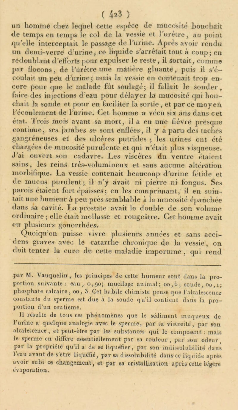( 4*3 ) un homme chez lequel cette espèce de mucosité bouchait de temps en temps le col de la vessie et l'urètre, au point qu’elle interceptait le passage de l’urine. Après avoir rendu un demi-verre d’urine, ce liquide s’arrêtait tout à coup; en redoublant d’efforts pour expulser le reste, il sortait, comme par flocons, de l’urètre une matière gluante, puis il s’é- coulait un peu d’urine; mais la vessie en contenait trop en- core pour que le malade fût soulagé; il fallait le sonder, faire des injections d’eau pour délayer la mucosité qui Lou- chait la sonde et pour en faciliter la sortie, et par ce moyen l’écoulement de l’urine. Cet homme a vécu six ans dans cet état. Trois mois avant sa mort, il a eu une fièvre presque continue, ses jambes se sont enflées, il y a parti des taches gangréneuses et des ulcères putrides ; les urines ont été chargées de mucosité purulente et qui n’était plus visqueuse. J’ai ouvert son cadavre. Les viscères du ventre étaient sains, les reins très-volumilieux et sans aucune altération morbifique. La vessie contenait beaucoup d’urine fétide et de mucus purulent; il n’y avait ni pierre ni fongus. Scs parois étaient fort épaisses; en les comprimant, il en suin- tait une humeur à peu près semblable à la mucosité épanchée dans sa cavité. La prostate avait le double de son volume ordinaire ; elle était mollasse et rougeâtre. Cet homme avait eu plusieurs gonorrhées. Quoiqu’on puisse vivre plusieurs années et sans acci- dens graves avec le catarrhe chronique de la vessie, on doit tenter la cure de cette maladie importune , qui rend par M. Vauquelin , les principes de cette humeur sont dans la pro- portion suivante: eau, 0,90; mucilage animal; 00,G; soude, 00,1; phosphate calcaire, 00, 3. Cet habile chimiste pense que 1 alcalescence constante du sperme est due à la soude qu’il contieut dans la pro- portion d’un centième. 11 résulte de tous ces phénomènes que le sédiment muqueux de l’urine a quelque analogie avec le sperme, par sa viscosité, par son alcalesceuce , et peut-être par les substances qui le composent : mais le sperme en diffère essentiellement par sa couleur, par sou odeur par la propriété qu’il a de se liquéfier, par son indissolubilité dans l’eau avant de s’ètre liquéfié, par sa dissolubilité dans ce liquide après avoir subi ce changement, et par sa cristallisation après cette légère évaporation.