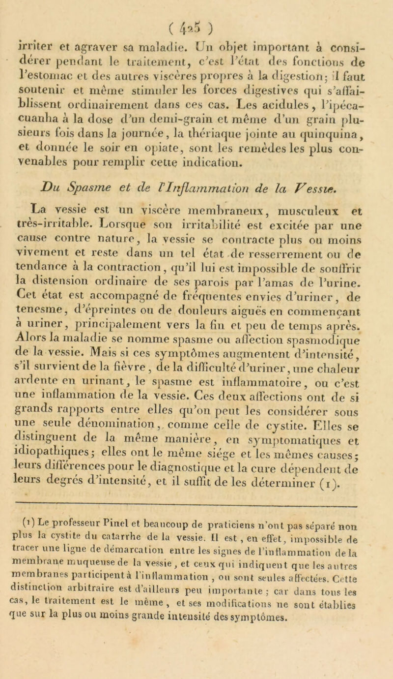 ( 4*5 ) irriter et agraver sa maladie. Un objet important à consi- dé rer pendant le traitement, c’est l’état des fonctions de l’estomac et des autres viscères propres à la digestion; 1 faut soutenir et même stimuler les forces digestives qui s’affai- blissent ordinairement dans ces cas. Les acidulés, l’ipéca- cuauha à la dose d’un demi-grain et même d’un grain plu- sieurs fois dans la journée, la thériaque jointe au quinquina, et donnée le soir en opiate, sont les remèdes les plus con- venables pour remplir cette indication. Du Spasme et de l'Inflammation de la Vessie. La vessie est un viscère membraneux, musculeux et tres-irritahle. Lorsque son irritabilité est excitée par une cause contre nature, la vessie se contracte plus ou moins vivement et reste dans un tel état de resserrement ou de tendance a la contraction, qu’il lui est impossible de souffrir la distension ordinaire de ses parois par l’amas de l’urine. Cet état est accompagné de fréquentes envies d’uriner, de tenesme, d’épreintes ou de douleurs aiguës en commençant à uriner, principalement vers la fin et peu de temps après. Alors la maladie se nomme spasme ou affection spasmodique de la vessie. Mais si ces symptômes augmentent d’intensité, s il survient de la fièvre , de la difficulté d’uriner, une chaleur ardente en urinant, le spasme est inflammatoire, ou c’est une inflammation de la vessie. Ces deux affections ont de si grands rapports entre elles qu’on peut les considérer sous une seule dénomination,. comme celle de cystite. Elles se distinguent de la meme manière, en symptomatiques et idiopathiques ; elles ont le meme siégé et les mêmes causes; leurs différences pour le diagnostique et la cure dépendent de leurs degrés d’intensité, et il suffit de les déterminer (i). (1) Le professeur Pinel et beaucoup de praticiens n’ont pas séparé non plus la cystite du catarrhe de la vessie. Il est , en effet, impossible de tracer une ligne de démarcation entre les signes de l'inflammation delà membrane muqueuse de la vessie, et ceux qui indiquent que les autres membranes participent à l inflammation , ou sont seules affectées. Cette distinction arbitraire est d’ailleurs peu importante; car dans tous les cas, le traitement est le même, et ses modifications 11e sont établies que sur la plus ou moius grande intensité des symptômes.