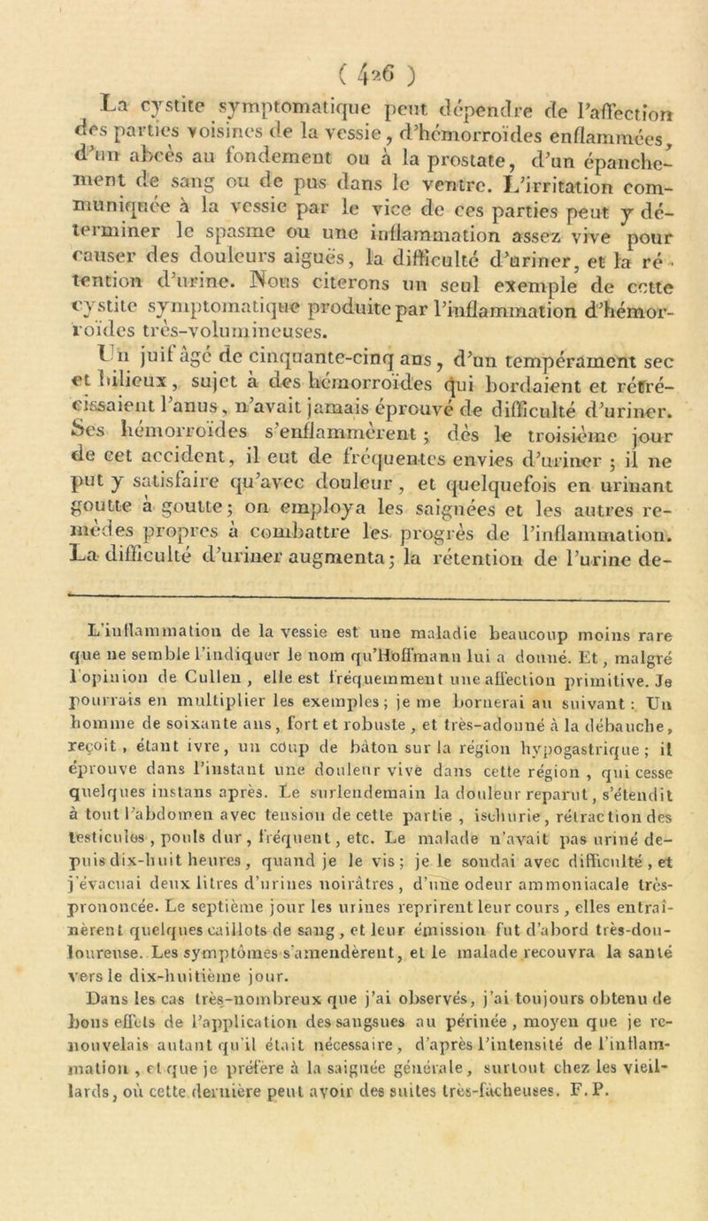 ( 4 ) La cystite symptomatique peut dépendre de raffectîon des parties voisines de la vessie, d’hémorroïdes enflammées, abcès au fondement ou à la prostate, d’un épanche- ment de sang ou de pus dans le ventre. L’irritation com- muniquée a la vessie par le vice de ces parties peut y dé- terminer le spasme ou une inflammation assez vive pour causer des douleurs aiguës, la difficulté d’uriner, et la ré • tention d’urine. Nous citerons un seul exemple de cette cystite symptomatique produite par l’inflammation d’hémor- roïdes très-volumineuses. I il juif âgé de cinquante-cinq ans, d’un tempérament sec et bilieux, sujet a des hémorroïdes qui bordaient et rétré- cissaient 1 anus, n avait jamais éprouvé de difficulté d’uriner. Scs hémorroïdes s enflammèrent ; dès le troisième jour de cet accident, il eut de fréquentes envies d’uriner ; il ne put y satisfaire qu’avec douleur , et quelquefois en urinant goutte à goutte; on employa les saignées et les autres re- met] es propres a combattre les progrès de l’inflammation. La difficulté d’uriner augmenta; la rétention de l’urine de- L inflammation de la vessie est une maladie beaucoup moins rare que ne semble l’indiquer le nom qu’Hoffmanu lui a donné. Et, malgré l’opinion de Cullen , elle est fréquemment une affection primitive. Je pourrais en multiplier les exemples; je me bornerai au suivant: Un homme de soixante ans , fort et robuste , et très-adonné à la débauche, reçoit, étant ivre, un coup de bâton sur la région hypogastrique; il éprouve dans l’instant une douleur vive dans cette région , qui cesse quelques instans après. Ee surlendemain la douleur reparut, s’étendit à tout l’abdomen avec tension de cetle partie , isoluirie, rétraction des testicules , pouls dur, fréquent, etc. Le malade n’avait pas uriné de- puis dix-huit heures , quand je le vis; je le sondai avec difficulté , et j’évacuai deux litres d’urines noirâtres, d’une odeur ammoniacale très- prononcée. Le septième jour les urines reprirent leur cours , elles entraî- nèrent quelques caillots de sang, et leur émission fut d’abord très-dou- loureuse. Les symptômes s’amendèrent, elle malade recouvra la santé vers le dix-huitième jour. Dans les cas très-nombreux que j’ai observés, j’ai toujours obtenu de bons effets de l’application des sangsues au périnée , moyen que je re- nouvelais autant qu’il était nécessaire, d’après l’intensité de i’intlam- jnatiou , cl que je préfère à la saignée générale, surtout chez les vieil- lards, où cette dernière peut avoir des suites très-fâcheuses. F. P.