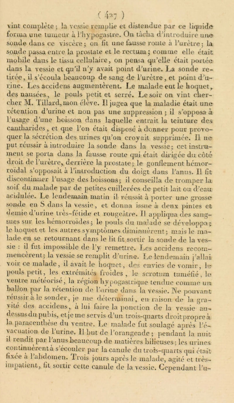 ( 4^7 ) ✓ ? soude passa entre la prostate et le rectum; comme elle était mobile daus le tissu cellulaire, on pensa qu’elle était portée dans la vessie et qu’il n’y avait point d’urine. La sonde re- tirée, il s’écoula beaucoup de sang de l’urètre , et point d’u- rine. Les accidcns augmentèrent. Le malade eut le hoquet, des nausées , le pouls petit et serré. Le soir on vint clier- clier M. Tillard, mon élève. Il jugea que la maladie était une rétention d’urine et non pas une suppression ; il s’opposa à l’usage d’une boisson dans laquelle entrait la teinture des cantharides, et que l’on était disposé adonner pour provo- quer la sécrétion des urines qu’on croyait supprimée. Il ne put réussir à introduire la sonde dans la vessie; cet instru- ment se porta dans la fausse route qui était dirigée du côté droit de l’uretre, derrière la prostate; le gonflement hémor- roïdal s’opposait à l’introduction du doigt dans l’anus. 11 ht discontinuer l’usage des boissons; il conseilla de tromper la soit du malade par de petites cuillerées de petit lait ou. d’eau acidulée. Le lendemain matin il réussit à porter une grosse sonde en S dans la vessie, et donna issue à deux pintes et demie d’urine tres-fetide et rougeâtre. Il appliqua des sang- sues sur les hémorroïdes ; le pouls du malade se développa; le hoquet et les autres symptômes diminuèrent; mais le ma- lade eu se retournant dans le lit lit sortir la sonde de la ves- sie : il fut impossible de 1 y remettre. Les accidcns recom- mencèrent; la vessie se remplit d’urine. Le lendemain j’allai voir ce malade, il avait le boquet, des envies de vomir, le pouls petit, les extrémités froides, le scrotum tuméfié, le venue meteorise, la région hypogastrique tendue comme un ballon par la rétention de farine dans la vessie. Ne pouvant réussir à le sonder, je me déterminai, en raison de la gra- a ité des accidcns, a lui faire la ponction de la vessie au-> il rendit par 1 anus ncaucoup de matières bilieuses; les urines continuèrent à s’écouler par la canule du trois-quarts qui était fixée à l’abdomen. rI rois jours après le malade, agité et très- iiupatient, ht soitir cette canule de la vessie. Cependant l’u-