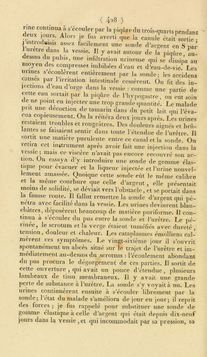 ( 4*8 ) rme continua à s’écouler par la piqûre du trois-quarts pendant leux jours. Alors je fus averti que la canule étai^sortie - j îitiorluisis assez facilement une sonde d’argent en S par métré dans la vessie. 11 y avait autour de la piqûre, au- dessus du pubis, une infiltration urineuse qui se dissipa au moyen des compresses imbibées d’eau et d’eau-de-vie. Les urines s’écoulèrent entièrement par la sonde ; les accidens causes par 1 irritation intestinale cessèrent. On fit des in- jections d’eau d’orge dans la vessie : comme une partie de cette eau sortait par la piqûre de l’hypogastre, on eut soin de ne point en injecter une trop grande quantité. Le malade put une décoction de tamarin dans du petit lait nui l’éva- cua copieusement. On la réitéra deux jours après. Les urines lestaient troubles et rougeâtres. Des douleurs aiguës et brû- antes se faisaient sentir dans toute l’étendue de l’urètre. Il sortit une matière purulente entre ce canal et la sonde. On retira cet instrument après avoir fait une injection dans la vessie ; mais ce viscère n’avait pas encore recouvré son ac- tion. On essaya d’y introduire une sonde de gomme élas- tique pour évacuer et la liqueur injectée et l’urine nouvel- lement amassée. Quoique cette sonde eut le meme calibre et la meme courbure que celle d’argent, elle présentait moins de solidité, se déviait vers l’obstacle, et se portait dans la fausse route. Il fallut remettre la sonde d’argent qui pé- îu tia avec facilite dans la vessie. Les urines devinrent blan- châtres, déposèrent beaucoup de matière puriforme. Il con- tinua à s’écouler du pus entre la sonde et l’urètre. Le pé- rinée, le scrotum et la verge étaient tuméfiés avec dureté , tension, douleur et chaleur. Les cataplasmes émolliens cal- meient ces symptômes. Le vingt-sixième jour il s’ouvrit spontanément un abcès situé sur le trajet de l’urètre et im- médiatement au-dessus du scrotum : l’écoulement abondant du pus procura le dégorgement de ces parties. Il sortit de cette ouverture , qui avait un pouce d’étendue , plusieurs lambeaux de tissu membraneux. Il y avait une grande perte de substance à l’urètre. La sonde s’y voyait à nu. Les urines continuèrent ensuite a s’écouler librement par la sonde; 1 état du malade s’améliora de jour en jour; il reprit des forces ; je fus rappelé pour substituer une sonde de gomme élastique à celle d’argent qui était depuis dix-neuf jours dans la vessie ,et qui incommodait par sa pression, sa