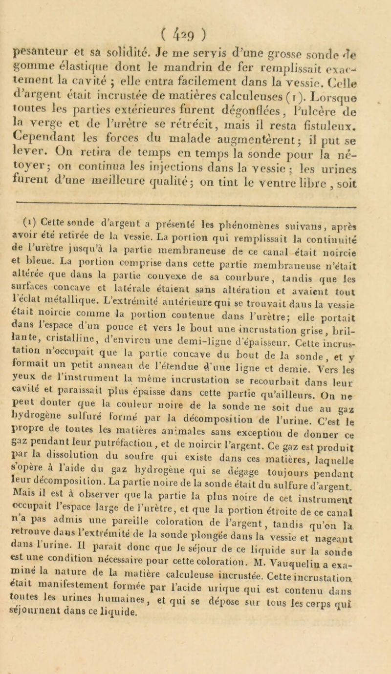 pesanteur et sa solidité. Je me seryis d’une grosse sonde de gomme élastique dont le mandrin de fer remplissait exac- tement la cavité ; elle entra facilement dans la vessie. Celle d’argent était incrustée de matières calculeuses ( i ). Lorsque toutes les parties extérieures furent dégonflées, l’ulcère de la verge et de l’urètre se rétrécit, mais il resta fistuleux. Cependant les forces du malade augmentèrent; il put se lever. On retira de temps en temps la sonde pour la né- toyer; on continua les injections dans la vessie ; les urines furent d’une meilleure qualité; on tint le ventre libre , soit (i) Cette sonde dargent a présenté les phénomènes suivans, après avoir été retirée de la vessie. La porlion qui remplissait la continuité de l’uretre jusqu’à Ja partie membraneuse de ce canal était noircie et bleue. La portion comprise dans cette partie membraneuse n’était alteree que dans la partie convexe de sa courbure, tandis que les surlaces concave et latérale étaient sans altération et avaient tout 1 éclat métallique. L’extrémité antérieure qui se trouvait daus la vessie était noircie comme la portion contenue dans l’urètre; elle portait ans 1 espace d un pouce et vers le bout une incrustation grise, bril- antc, cristalline, d’environ une demi-ligne d’épaisseur. Cette incrus- tation n’occupait que la partie concave du bout de la sonde, et y lormait un petit anneau de l’étendue d’une ligne et demie. Vers les yeux de l’instrument la même incrustation se recourbait dans leur cavité et paraissait plus épaisse dans cette partie qu’ailleurs. On ne peut douter que la couleur noire de la sonde ne soit due au gaz hydrogéné sulluré tonné par Ja décomposition de l’urine. C’est le propre de toutes les matières animales sans exception de donner ce gaz pendant leur putréfaction, et de noircir l’argent. Ce gaz est produit par la dissolution du soufre qui existe dans ces matières, laquelle s opéré à l’aide du gaz hydrogéné qui se dégage toujours pendant leur décomposition. La partie noire de la sonde était du sulfure d’argent Mais il est à observer que la partie la plus noire de cet instrument occupait l’espace large de l’urètre, et que la portion étroite de ce canal na pas admis une pareille coloration de l’argent, tandis qu’on la retrouve dans l’extrémité de la sonde plongée dans la vessie et nageant dans 1 urine. Il paraît donc que Je séjour de ce liquide sur la sonde est une condition nécessaire pour cette coloration. M. Vauqueliu a exa- mine la nature de la matière calculeuse incrustée. Cette incrustation était manifestement formée par l’acide urique qui est contenu dans tontes les urines humaines, et qui se dépose sur tous les corps qui séjournent dans ce liquide.