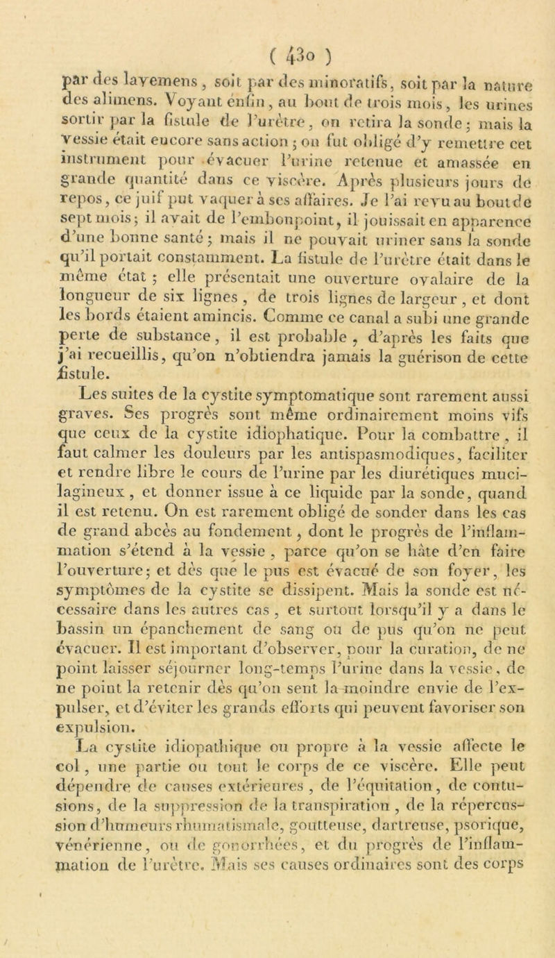 par des layemens , soit par des minora tifs, soit par la nature des aliments. Voyant enfin, au bout de trois mois, les urines sortir par la fistule de l’urètre, on retira la sonde ; mais la vessie était encore sans action ; on fut obligé d’y remettre cet instrument pour .évacuer l’urine retenue et amassée en grande quantité dans ce viscère. Après plusieurs jours de repos, ce juif put vaquera scs affaires. Je l’ai revu au boutde sept mois; il avait de l’embonpoint, il jouissait en apparence d’une bonne santé ; mais il ne pouvait uriner sans la sonde qu’il portait constamment. La fistule de l’urètre était dans le meme état ; elle présentait une ouverture ovalaire de la longueur de six lignes , de trois lignes de largeur , et dont les bords étaient amincis. Comme ce canal a subi une grande perte de substance, il est probable , d’après les faits que j’ai recueillis, qu’on n’obtiendra jamais la guérison de cette fistule. Les suites de la cystite symptomatique sont rarement aussi graves. Ses progrès sont même ordinairement moins vifs que ceux de la cystite idiophatique. Pour la combattre , il faut calmer les douleurs par les antispasmodiques, faciliter et rendre libre le cours de l’urine par les diurétiques muci- lagineux , et donner issue à ce liquide par la sonde, quand il est retenu. On est rarement obligé de sonder dans les cas de grand abcès au fondement., dont le progrès de l’inflam- mation s’étend à la vessie , parce qu’on se hâte d’en faire l’ouverture; et dès que le pus est évacué de son foyer, les symptômes de la cystite se dissipent. Mais la sonde est né- cessaire dans les autres cas , et surtout lorsqu’il y a dans le bassin un épanchement de sang ou de pus qu’on ne peut évacuer. Il est important d’observer, pour la curation, de ne point laisser séjourner long-temps l’urine dans la vessie, de ne point la retenir dès qu’on sent la moindre envie de l’ex- pulser, et d’éviter les grands efforts qui peuvent favoriser son expulsion. La cystite idiopathique ou propre à la vessie affecte le col, une partie ou tout le corps de ce viscère. Elle peut dépendre de causes extérieures , de l’équitation, de contu- sions, de la suppression de la transpiration , de la répercus- sion d’humeurs rhumatismale, goutteuse, dartreuse, psorique, vénérienne, ou de gonorrhées, et du progrès de l’inflam- mation de l’urètre. Mais ses causes ordinaires sont des corps /