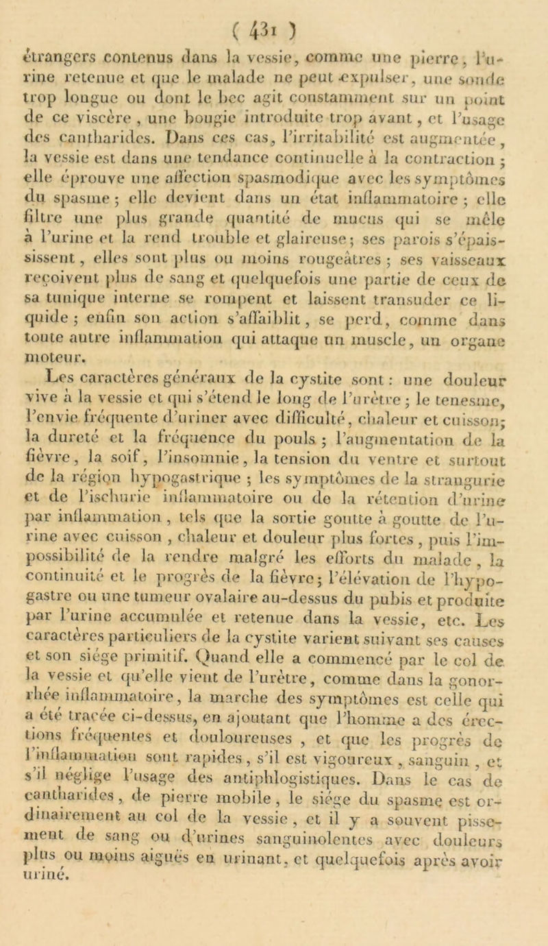 etrangers contenus clans la vessie, comme une pierre, Pu- rine retenue et que le malade ne peut -expulser, une sonde trop longue ou dont le hcc agit constamment sur un point de ce viscère , une bougie introduite trop avant, et l’usage des cantharides. Dans ces cas, l’irritabilité est augmentée, la vessie est dans une tendance continuelle à la contraction ; elle éprouve une a déc t ion spasmodique avec les symptômes du spasme ; elle devient dans un état inflammatoire ; clic filtre une plus grande quantité de mucus qui se mêle à P urine et la rend trouble et glaireuse ; ses parois s’épais- sissent, elles sont plus ou moins rougeâtres; ses vaisseaux reçoivent plus de sang et quelquefois une partie de ceux de sa tunique interne se rompent et laissent transuder ce li- quide ; enfin son action s’affaiblit, se perd, comme dans toute autre inflammation qui attaque un muscle, un organe moteur. Les caractères généraux de la cystite sont: une douleur vive à la vessie et qui s’étend le long de l’urètre ; le tenesme, l’envie fréquente d’uriner avec difficulté, chaleur et cuisson; la dureté et la fréquence du pouls ; l’augmentation de la fièvre, la soif, l’insomnie, la tension du ventre et surtout de la région hypogastrique ; les symptômes de la strangurie et de l’ischurie inflammatoire ou de la rétention d’urine par inflammation , tels que la sortie goutte à goutte de l’u- rine avec cuisson , chaleur et douleur plus fortes , puis Pim- possibilité de la rendre malgré les efforts du malade , la continuité et le progrès de la fièvre; l’élévation de l’hypo- gastre ou une tumeur ovalaire au-dessus du pubis et produite par 1 urine accumulée et retenue dans la vessie, etc. Les caractères particuliers de la cystite varient suivant scs causes et son siège primitif. Quand elle a commencé par le col de la vessie et quelle vient de l’urètre, comme dans la gonor- rhée inflammatoire, la marche des symptômes est celle qui a été tracée ci-dessus, en ajoutant que l’homme a des érec- tions fréquentes et douloureuses , et que les progrès de 1 inflammation sont rapides, s’il est vigoureux , sanguin , et s ü néglige l’usage des antiphlogistiques. Dans le cas cle cantnarid.es, de pierre mobile, le siège du spasme est or- dinairement au col de la vessie, et il y a souvent pisse- ment de sang ou d’urines sanguinolentes avec douleurs plus ou moins aiguès en urinant, et quelquefois après avoir uriné.