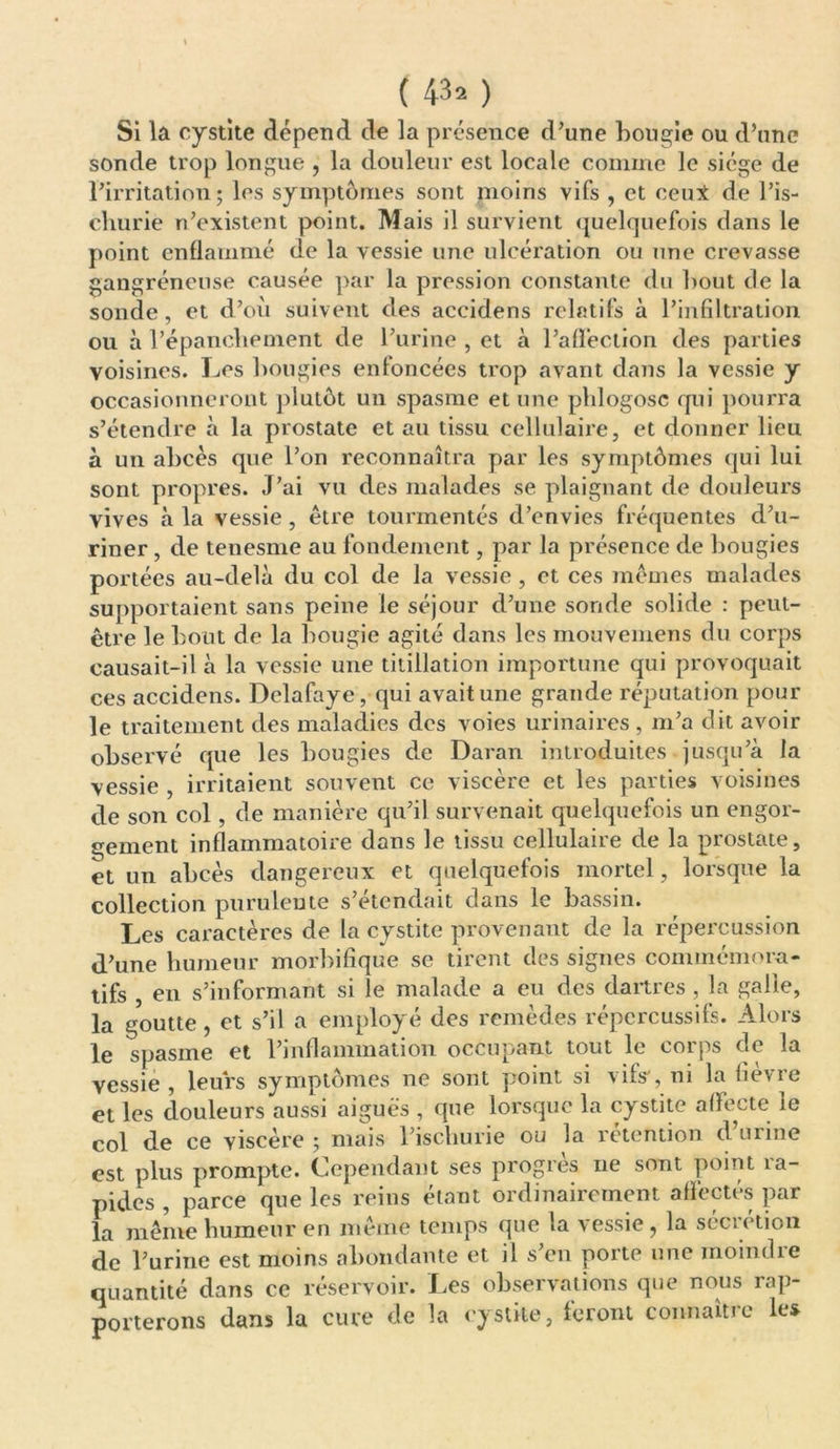Si la cystite dépend de la présence d’une bougie ou d’une sonde trop longue , la douleur est locale comme le siège de l’irritation; les symptômes sont moins vifs , et ceui de l’is- cliurie n’existent point. Mais il survient quelquefois dans le point enflammé de la vessie une ulcération ou une crevasse gangréneuse causée par la pression constante du bout de la sonde, et d’où suivent des aceidens relatifs à l’infiltration ou à l’épancbement de l’urine , et à l’affection des parties voisines. Les bougies enfoncées trop avant dans la vessie y occasionneront plutôt un spasme et une phlogosc qui pourra s’étendre à la prostate et au tissu cellulaire, et donner lieu à un abcès que l’on reconnaîtra par les symptômes qui lui sont propres. J’ai vu des malades se plaignant de douleurs vives à la vessie, être tourmentés d’envies fréquentes d’u- riner , de tenesme au fondement, par la présence de bougies portées au-delà du col de la vessie , et ces mêmes malades supportaient sans peine le séjour d’une sonde solide : peut- être le bout de la bougie agité dans les mouvemens du corps causait-il à la vessie une titillation importune qui provoquait ces aceidens. Delafaye, qui avait une grande réputation pour le traitement des maladies des voies urinaires , m’a dit avoir observé que les bougies de Daran introduites jusqu’à la vessie , irritaient souvent ce viscère et les parties voisines de son col, de manière qu’il survenait quelquefois un engor- gement inflammatoire dans le tissu cellulaire de la prostate, et un abcès dangereux et quelquefois mortel, lorsque la collection purulente s’étendait dans le bassin. Les caractères de la cystite provenant de la répercussion d’une humeur morbifique se tirent des signes commémora- tifs , en s’informant si le malade a eu des dartres , la galle, la goutte, et s’il a employé des remèdes répcrcussifs. Alors le spasme et l’inflammation occupant tout le corps de la vessie , leurs symptômes ne sont point si vifs', ni la fièvre et les douleurs aussi aiguës , que lorsque la cystite affecte le col de ce viscère ; mais l’ischurie ou la rétention d’urine est plus prompte. Cependant ses progrès ne sont point la- pides , parce que les reins étant ordinairement affectés par la même humeur en même temps que la vessie , la sécrétion de l’urine est moins abondante et il s’en porte une moindre quantité dans ce réservoir. Les observations que nous rap- porterons dans la cure de la cystite, feront connaître les