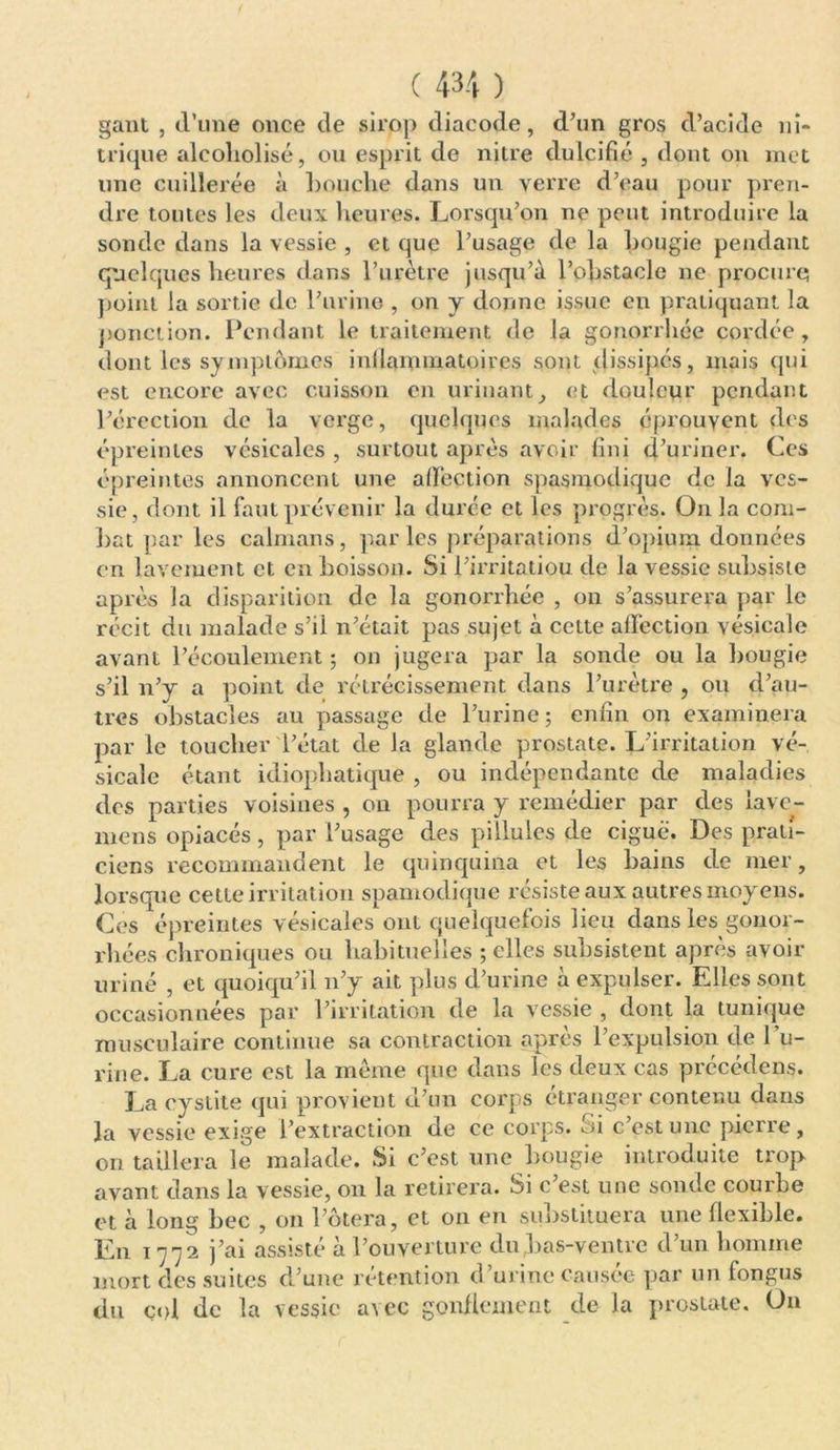 gant , cl’une once de sirop diacode, d’un gros d’acide ni- trique alcoliolisé, ou esprit de nitre dulcifié , dont on met une cuillerée à bouche dans un verre d’eau pour pren- dre toutes les deux heures. Lorsqu’on ne peut introduire la sonde dans la vessie , et que l’usage de la bougie pendant quelques heures dans l’urètre jusqu’à l’obstacle ne procure point la sortie de l’urine , on y donne issue en pratiquant la ponction. Pendant le traitement de la gonorrhée cordée, dont les symptômes inflammatoires sont dissipés, mais qui est encore avec cuisson en urinant, et douleur pendant l’érection de la verge, quelques malades éprouvent des épreintes vésicales , surtout après avoir fini d’uriner. Ces épreintes annoncent une affection spasmodique de la ves- sie, dont il faut prévenir la durée et les progrès. On la com- bat par les caïmans, par les préparations d’opium données en lavement et en boisson. Si l’irritatiou de la vessie subsiste après la disparition de la gonorrhée , on s’assurera par le récit du malade s’il n’était pas sujet à cette affection vésicale avant l’écoulement ; on jugera par la sonde ou la bougie s’il n’y a point de rétrécissement dans l’urètre , ou d’au- tres obstacles au passage de l’urine; enfin on examinera par le toucher l’état de la glande prostate. L’irritation vé- sicale étant idiophatique , ou indépendante de maladies des parties voisines , on pourra y remédier par des iave- mens opiacés, par l’usage des pillules de ciguë. Des prati- ciens recommandent le quinquina et les bains de nier, lorsque cette irritation spamodique résiste aux autres moyens. Ces épreintes vésicales ont quelquefois lieu dans les gonor- rhées chroniques ou habituelles ; elles subsistent après avoir miné , et quoiqu’il n’y ait plus d’urine à expulser. Elles sont occasionnées par l’irritation de la vessie , dont la tunique musculaire continue sa contraction après l’expulsion de bu- rine. La cure est la meme que dans les deux cas précédens. La cystite qui provient d’un corps étranger contenu dans la vessie exige l’extraction de ce corps, ou c estunc pierre, on taillera le malade. Si c’est une bougie introduite trop avant dans la vessie, on la retirera. *3i c est une sonde courbe et à long bec , on l’ôtera, et on en substituera une flexible. En 1772 j’ai assisté à l’ouverture du bas-ventre d’un homme mort des suites d’une rétention d’urine causée par un fongus du col de la vessie uïcc gonflement de la prostate. On