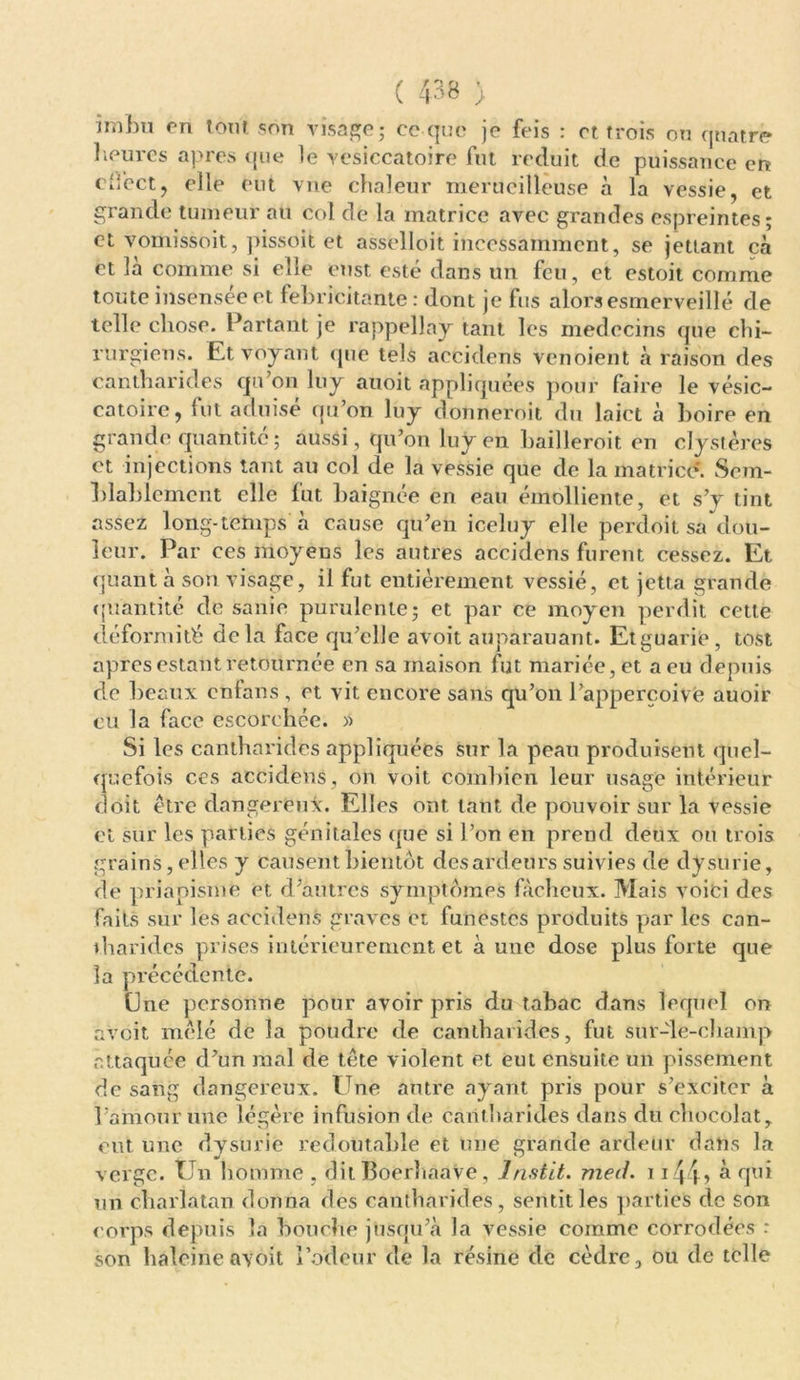 imbu en tout son visage; ce que je feis : et trois on quatre heures apres que le vesiccatoire fut réduit de puissance en odect, elle eut vue chaleur merueilîeuse à la vessie, et grande tumeur au col de la matrice avec grandes espreintes; et vomissoit, pissoit et asselloit incessamment, se jettant cà et là comme si elle enst esté dans un feu, et estoit comme touteinsenseeet fébricitante: dont je fus alorsesmerveillé de telle chose. Partant je rappellay tant les médecins que chi- rurgiens. Et voyant que tels accidens venoient à raison des cantharides qu’on luy auoit appliquées pour faire le vésic- catoire, fut aduisé qu’on luy donneroit du laict à boire en grande quantité ; aussi, qu’on luy en bailleroit en clystères et injections tant au col de la vessie que de la matrice. Sem- blablement elle fut baignée en eau émolliente, et s’y tint assez long-temps à cause qu’en iceluy elle perdoit sa dou- leur. Par ces moyens les autres accidens furent cessez. Et quant à son visage, il fut entièrement vessié, et jetia grande quantité de sanie purulente; et par ce moyen perdit cette déformité delà face qu’elle avoit auparauant. Etguarie, tost apres estant retournée en sa maison fut mariée, et a eu depuis de beaux enfans , et vit encore sans qu’on l’appercoivè auoir eu la face escorcliée. » Si les cantharides appliquées sur la peau produisent quel- quefois ces accidens , on voit combien leur usage intérieur doit être dangereuse. Elles ont tant de pouvoir sur la vessie et sur les parties génitales que si l’on en prend deux ou trois grains, elles y causent bientôt des ardeurs suivies de dysurie, de priapisme et d’autres symptômes fâcheux. Mais voici des faits sur les accidens graves et funestes produits par les can- vh a rides prises intérieurement et à une dose plus forte que la précédente. Une personne pour avoir pris du tabac dans lequel ou avoit mêlé de la poudre de cantharides, fut sur-le-champ attaquée d’un mal de tête violent et eut ensuite un pissement de sang dangereux. Une autre ayant pris pour s’exciter à l’ainour une légère infusion de cantharides dans du chocolat, eut une dysurie redoutable et une grande ardeur dans la verge. Un homme , dit boerhaave, lnstit. med. 1144> à qui un charlatan donna des cantharides, sentit les parties de son corps depuis la bouche jusqu’à la vessie comme corrodées : son haleine avoit l’odeur de la résine de cèdre, ou de telle
