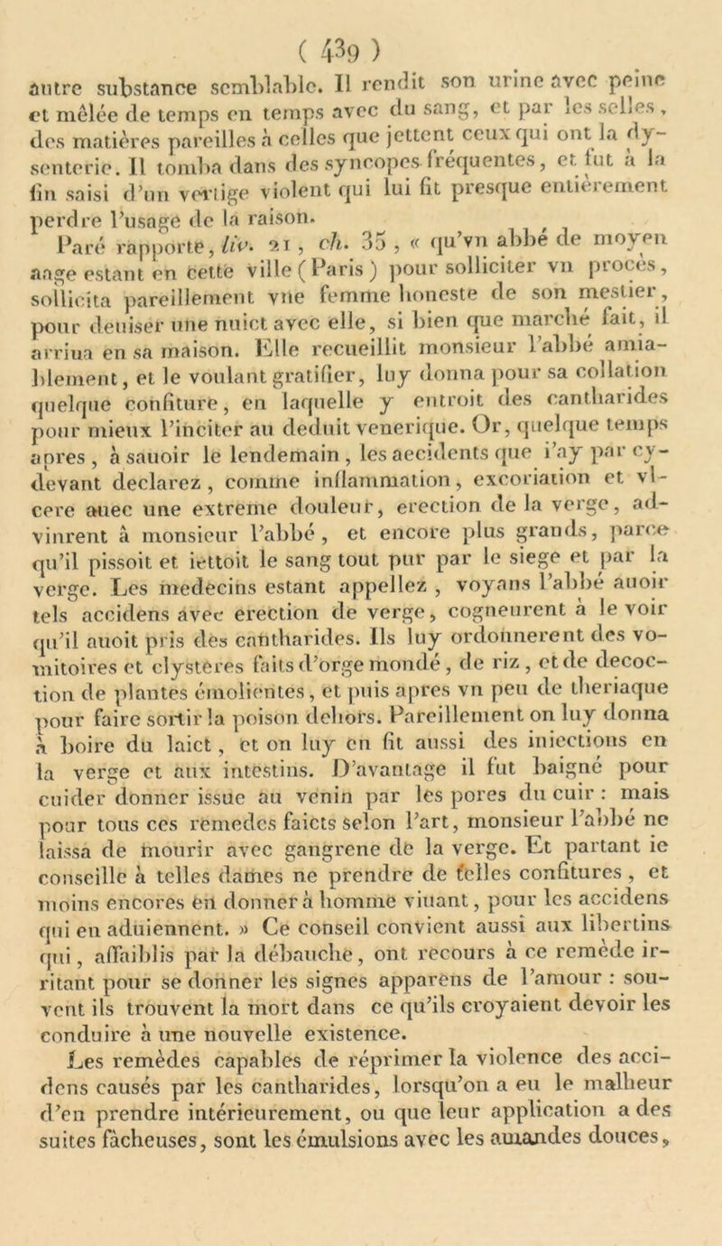 antre substance semblable. Il rendit son urine avec peine et mêlée de temps en temps avec du sang, et par ics sebes , des matières pareilles à celles que jettent ceux qui ont la dy- senterie. Il tomba dans des syncopes frequentes, et lut a la lin saisi d’un vertige violent qui lui fit piesque enlit jcment perdre l’usage de la raison. Paré rapporte, /«’• 21, ch» 3u , « qu vu abbé de moyen aage estant en cette ville ( Pans j pour sollicitei vn pioccs, sollicita pareillement vue femme boneste de son mestier, pour deuiser une nuict avec elle, si bien que marché fait, il arriua en sa maison, Elle recueillit monsieui 1 abbe aima- blement, et le voulant gratifier, lny donna pour sa codât ion quelque confiture, en laquelle y entroit des cantharides pour mieux l’inciter au déduit venerique. Or, quelque temps apres , à sauoir le lendemain , les aecidcnts que i ay par cv- devant déclarez, comme inflammation, excoriation et vl- core auec une extreme douleur, érection delà verge, ad- vinrent à monsieur l’abbé, et encore plus grands, parce qu’il pissoit et iettoit le sang tout pur par le siégé et par la verge. Les médecins estant appeliez , voyans l’abbe auoir tels accidens avec érection de verge, cogneurent à le voir qu’il auoit pris dés cantharides. Ils luy ordonnèrent des vo- initoires et clystères faits d’orge mondé , de riz, et de décoc- tion de plantes émoliorités, et puis apres vn peu de tberiaque pour faire sortir la poison dehors. Pareillement on luy donna boire du laict, et on luy en fit aussi des injections en la verge et aux intestins. D avantage il fut baigné pour cuider donner issue au venin par les pores du cuir : mais pour tous ces remèdes faicts Selon l’art, monsieur l’abbé ne laissa de mourir avec gangrène de la verge. Et partant ie conseille à telles dames ne prendre de telles confitures , et moins encores en donnera homme viuant, pour les accidens qui en aduiennent. » Ce conseil convient aussi aux libertins qui, affaiblis par la débauche, ont recours à ce remede ir- ritant pour se donner les signes apparens de l’amour : sou- vent ils trouvent la mort dans ce qu’ils croyaient devoir les conduire à une nouvelle existence. Les remèdes capables de réprimer la violence des acci- dens causés par les cantharides, lorsqu’on a eu le malheur d’en prendre intérieurement, ou que leur application a des suites fâcheuses, sont les émulsions avec les amajides douces.