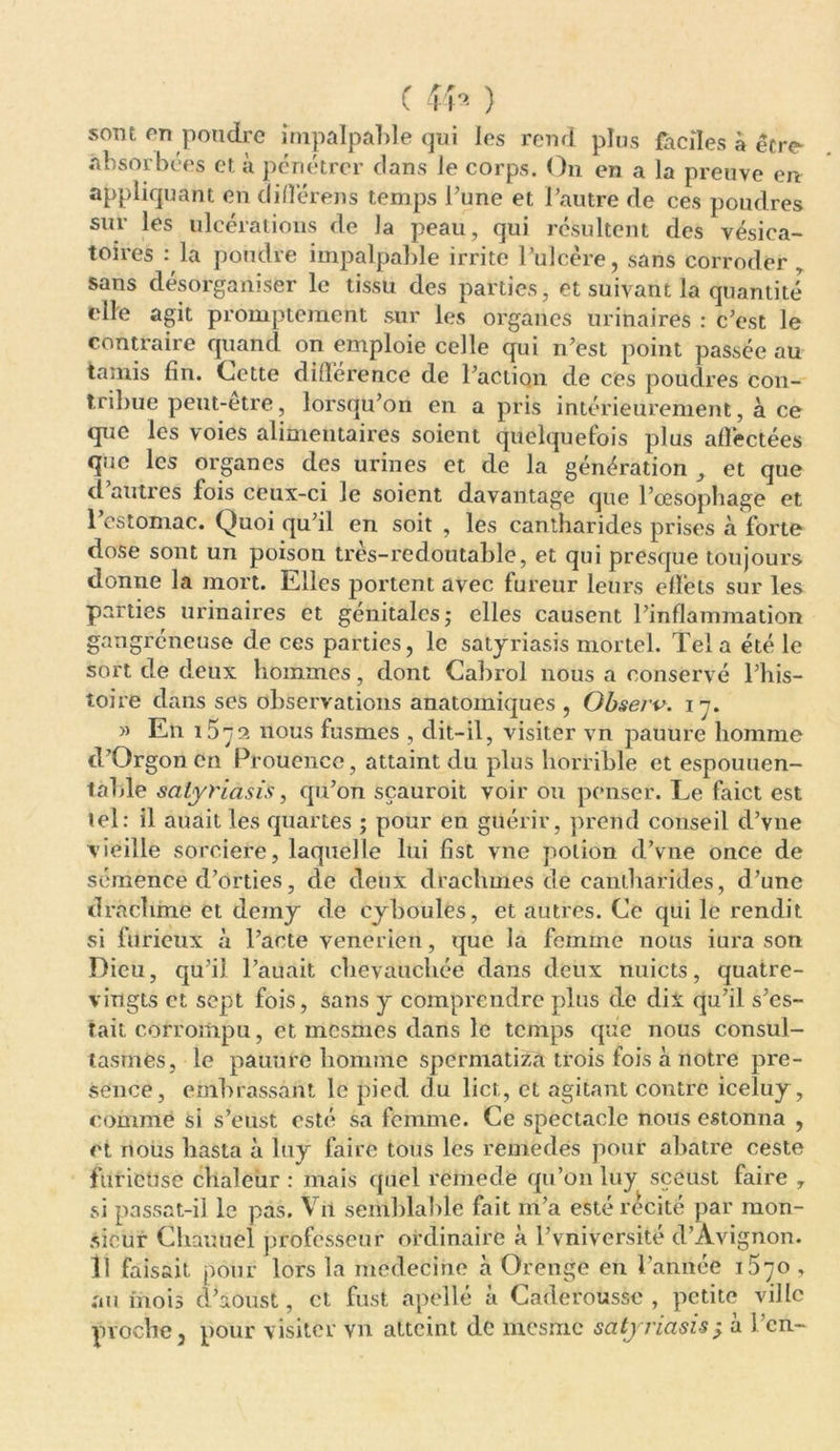 sont en poudre impalpable qui les rend plus faciles à être- absorbées cf. à pénétrer clans le corps. On en a la preuve en appliquant en différens temps l'une et l’autre de ces poudres sur les ulcérations de la peau, qui résultent des vésica- toires : la poudre impalpable irrite l’ulcère, sans corroder , sans désorganiser le tissu des parties, et suivant la quantité elle agit promptement sur les organes urinaires : c’est le contraire quand on emploie celle qui n'est point passée au tamis fin. Cette différence de l’action de ces poudres con- tribue peut-être, lorsqu'on en a pris intérieurement, à ce que les voies alimentaires soient quelquefois plus allèctées que les organes des urines et de la génération et que d autres fois ceux-ci le soient davantage que l’œsophage et I estomac. Quoi qu’il en soit , les cantharides prises a forte dose sont un poison très-redoutable, et qui presque toujours donne la mort. Elles portent avec fureur leurs effets sur les parties urinaires et génitales; elles causent l'inflammation gangréneuse de ces parties, le satyriasis mortel. Tel a été le sort de deux hommes, dont Cabrol nous a conservé l’his- toire dans ses observations anatomiques , Qbserv. 17. » En i5 72 nous fusmes , dit-il, visiter vn panure homme d’Orgonen Proucncc, attaint du plus horrible et espouuen- tahle satyriasis, cpi’on sçauroit voir ou penser. Le faict est tel: il auait les quartes ; pour en guérir, prend conseil d’vne vieille sorcière, laquelle lui fist vne potion d’vne once de semence d'orties, de deux drachmes de cantharides, d’une drachme et demy de cyboules, et autres. Ce qui le rendit si furieux à l’acte venerien, que la femme nous iura son Dieu, qu’il l’auait chevauchée dans deux nuicts, quatre- vingts et sept fois, sans y comprendre plus de dix qu’il s’es- tait corrompu, et mesmes dans le temps que nous consul- tasmes, le pauure homme spermatiza trois fois à notre pré- sence, embrassant le pied du lier,, et agitant contre iceluy, comme si s’eust esté sa femme. Ce spectacle nous estonna , et nous hasta à luy faire tous les remedes pour abatre ceste furietise chaleur : mais quel remedë qu’on luy sceust faire y si passat-il le pas. V it semblable fait m’a esté récité par mon- sieur Chauuel professeur ordinaire à l’vniversité d’Avignon. II faisait pour lors la médecine à Orenge en l’année i5ÿO, au mois d’aoust, et fust apellé à Câderousse , petite ville proche, pour visiter vn atteint de mesme sàtyriasis; à l’en-