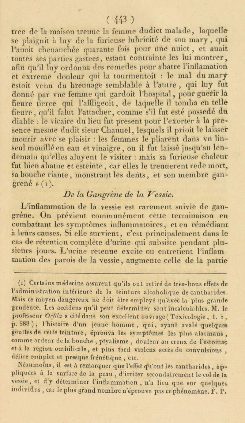 troe de la maison treuuc la femme dudict malade, laquelle se plaignit à luy de la furieuse lubricité de son mary , qui l’auoit cheuauchée quarante fois pour une nuict , et auait toutes ses parties gastees, estant contrainte les lui montrer, afin qu’il luy ordonna des rcmedes pour abatre rinflamation et extreme douleur qui la tourmentoit : le mal du mary estoit venu du breuuage semblable à l’autre , qui luy fut donné par vne femme qui gardoit l’hospital, pour guefîr la fleure tierce qui l’allligeoit, de laquelle il tomba eh telle fleure, qu’il falut l’attacher, comme s’il fut esté possédé du diable : Je vicaire du lieu fut présent pour l’exorter à la pré- sence mesme dudit sieur Chauuel, lesquels il prioit le laisser mourir avec se plaisir : les femmes le pliarent dans vn lin- seul mouillé en eau et vinaigre, ou il fut laissé jusqu’au len- demain qu’elles aloyent le visiter : mais sa furieuse chaleur fut bien abatuc et esteinte , car elles le treuuerent rede mort, sa bouche riante , monstrant les dents, et son membre gan- grené » (i). De la Gangrène de la Dessie. L’inflammation de la vessie est rarement suivie de gan- grène. On prévient communément cette terminaison en combattant les symptômes inflammatoires, et en remédiant à leurs causes. Si elle survient, c’est principalement dans le cas de rétention complète d’urine qui subsiste pendant plu- sieurs jours. L’urine retenue excite ou entretient l’inflam mation des parois de la vessie, augmente celle de la partie (1) Certains médecins assurent qu’ils ont retiré de très-bons effets de l’administration intérieure de la teinture alcoholique de cantharides. Mais ce moyen dangereux ne doit être employé qu'avec la plus grande prudence. Les accidens qu’il peut déterminer sont incalculables. M. le professeur Orfila a cité dans son excellent ouvrage ( Toxicologie , t. i, p. 588 ), 1 histoire d’un jeune homme, qui, ayant avalé quelques gouttes de celte teinture, éprouva les symptômes les plus alarmans , comme ardeur de la bouche , ptyalisme , douleur an creux de l estomac et à la région ombilicale, et plus tard violens accès de convulsions , délire complet et presque frénétique , etc. Néanmoins, il esta remarquer que l’effet qu’ont les cantharides, ap- pliquées a la surface de la peau , d’irriter secondairement le col de la vessie, et d'y déterminer l’inflammation, n’a lieu que sur quelques individus, car le plus grand nombre n’éprouve pas ce phénomène. F. P.