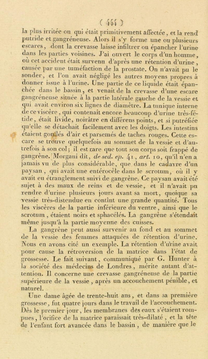 la plus irritée ou qui était primitivement affectée, et la rend putride et gangréneuse. Alors il s’y forme une ou plusieurs escarcs, dont la crevasse laisse infiltrer ou épancher l’urine dans les parties voisines. J’ai ouvert le corps d’un homme, où cet accident était survenu d’après une rétention d’urine , causée par une tuméfaction de la prostate. On n’avait pu le sonder, et l’on avait négligé les autres moyens propres à donner issue à l’urine. Une partie de ce liquide était épan- chée dans le bassin, et venait de la crevasse d’une escare gangréneuse située à la partie latérale gauche de la vessie et qui avait environ six lignes de diamètre. La tunique interne de ce viscère, qui contenait encore beaucoup d’urine très-fé- tide, était livide, noirâtre en dilïérens points, et si putréfiée qu’elle se détachait facilement avec les doigts. Les intestins étaient gonllés d’air et parsemés de taches rouges. Cette es- care se trouve quelquefois au sommet de la vessie et d’au- trefois à son col ; il est rare que tout son corps soit frappé de gangrène. Morgani dit, desecL. ep. 4i, art. 10, qu’il n’en a jamais vu de plus considérable, que dans le cadavre d’un paysan , qui avait une entérocèle dans le scrotum, où il y avait eu étranglement suivi de gangrène; Ce paysan avait été sujet à des maux de reins et de vessie, et il n’avait pu rendre d’urine plusieurs jours avant sa mort, quoique sa vessie très-distendue en contînt une grande quantité. Tous les viscères de la partie inférieure du ventre, ainsi que le scrotum , étaient noirs et sphacélés. La gangrène s’étendait meme jusqu’à la partie moyenne des cuisses. La gangrène peut aussi survenir au fond et au sommet de la vessie des femmes attaquées de rétention d’urine. Nous en avons cité un exemple. La rétention d’urine avait pour cause la rétroversion de la matrice dans l’état de grossesse. Le fait suivant, communiqué par G. Hunter à la société des médecins de J^ondres , mérite autant d’at- tention. Il concerne une crevasse gangréneuse de la partie supérieure de la vessie , après un accouchement pénible, et naturel. Lme dame âgée de trente-huit ans, et dans sa première grossesse, fut quatre jours dans le travail de l’accouchement. Dès le premier jour, les membranes dés eaux s’étaient rom- pues , l’orifice de la matrice paraissait très-dilaté , et la tète de l’enfant fort avancée dans le bassin , de manière que le