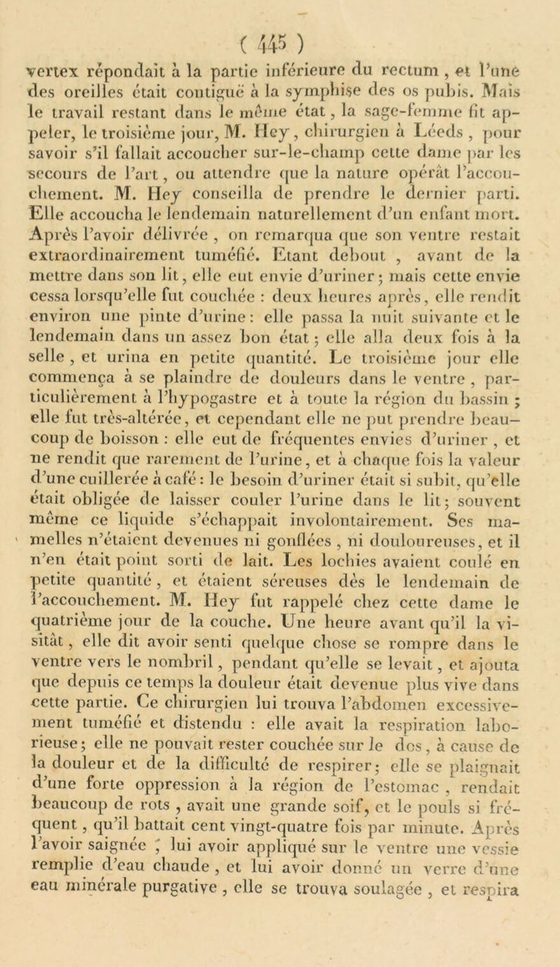 vertex répondait à la partie inférieure du rectum , et l’une des oreilles était contiguë à la symphise des os pubis. Mais le travail restant dans le meme état, la sage-femme fit ap- peler, le troisième jour, M. Iïey, chirurgien à Léeds , pour savoir s’il fallait accoucher sur-le-champ cette dame par les secours de l’art, ou attendre que la nature opérât l’accou- chcment. M. Hey conseilla de prendre le dernier parti. Elle accoucha le lendemain naturellement d’un enfant mort. Après l’avoir délivrée , on remarqua que son ventre restait extraordinairement tuméfié. Etant debout , avant de la mettre dans son lit, elle eut envie d’uriner; mais cette envie cessa lorsqu’elle fut couchée : deux heures après, elle rendit environ une pinte d’urine: elle passa la nuit suivante et le lendemain dans un assez bon état; elle alla deux fois à la selle , et urina en petite quantité. Le troisième jour elle commença à se plaindre de douleurs dans le ventre , par- ticulièrement à l’hypogastre et à toute la région du bassin ; elle lut très-altérée, et cependant elle ne put prendre beau- coup de boisson : elle eut de fréquentes envies d’uriner , et ne rendit que rarement de l’urine, et à chaque fois la valeur d’une cuillerée à café: le besoin d’uriner était si subit, qu’elle était obligée de laisser couler l’urine dans le lit; souvent même ce liquide s’échappait involontairement. Ses ma- melles n’étaient devenues ni gonflées , ni douloureuses, et il n’en était point sorti de lait. Les lochies avaient coulé en petite quantité , et étaient séreuses dès le lendemain de l’accouchement. M. Hey fut rappelé chez cette dame le quatrième jour de la couche. Une heure avant qu’il la vi- sitât , elle dit avoir senti quelque chose se rompre dans le ventre vers le nombril, pendant qu’elle se levait, et ajouta que depuis ce temps la douleur était devenue plus vive dans cette partie. Ce chirurgien lui trouva l’abdomen excessive- ment tuméfié et distendu : elle avait la respiration labo- rieuse; elle ne pouvait rester couchée sur le des, à cause de la douleur et de la difficulté de respirer; elle se plaignait d’une forte oppression à la région de l’estomac , rendait beaucoup de rots , avait une grande soif, et le pouls si fré- quent , qu’il battait cent vingt-quatre fois par minute. Après l’avoir saignée ' lui avoir appliqué sur le ventre une vessie remplie d’eau chaude , et lui avoir donné un verre d’une eau minérale purgative , elle se trouva soulagée , et respira