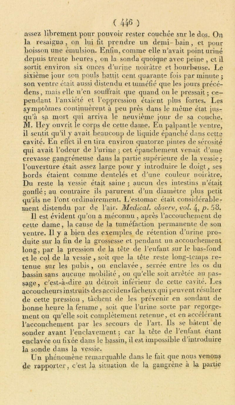 assez librement pour pouvoir rester couchée sur le dos. On la resaigna, on lui fît prendre un demi- bain, et pour boisson une émulsion. Enfin, comme elle n'avait point uriné depuis trente heures, on la sonda quoique avec peine , et il sortit environ six onces d’urine noirâtre et bourbeuse. Le sixième jour son pouls battjt ccnt quarante fois par minute ; son ventre était aussi distendu et tuméfié que les jours précé- dons, mais elle n’en souffrait que quand on le pressait ; ce- pendant l’anxiété et l’oppression étaient plus fortes. Les symptômes continuèrent à peu près dans le meme état jus- qu’à sa mort qui arriva le neuvième jour de sa couche. M. Hcy ouvrit le corps de cette dame. En palpant le ventre, il sentit qu’il y avait beaucoup de liquide épanché dans cette cavité. En effet il en tira environ quatorze pintes de sérosité qui avait l’odeur de l’urine ; cet épanchement venait d’une crevasse gangréneuse dans la partie supérieure de la vessie; l’ouverture était assez large pour y introduire le doigt , ses bords étaient comme dentelés et d’une couleur noirâtre. Du reste la vessie était saine ; aucun des intestins n’était gonflé ; au contraire ils parurent d’un diamètre plus petit qu’ils ne l’ont ordinairement. L’estomac était considérable- ment distendu par de l’air. Medical, observ, vol. 4, p- 58. Il est évident qu’on a méconnu , après l’accouchement de cette dame, la cause de la tuméfaction permanente de son ventre. Il y a bien des exemples, de rétention d’urine pro- duite sur la fin de la grossesse et pendant un accouchement long, par la pression de la tète de l’enfant sur le bas-fond et le col de la vessie , soit que la tête reste long-temps re- tenue sur les pubis , ou enclavée , serrée entre les os du bassin sans aucune mobilité , ou qu’elle soit arrêtée au pas- sage, c’est-à-dire au détroit inférieur de cette cavité. Les accoucheurs instruits desaccidens fâcheux qui peuvent résulter de cette pression , tâchent de les prévenir en sondant de bonne heure la femme, soit que l’urine sorte par regorge- ment ou qu’elle soit complètement retenue, et en accélérant l’accouchement par les secours de l’art. Ils se hâtent de sonder avant l’enclavement ; car la tête de l’enfant étant enclavée ou fixée dans le bassin, il est impossible d’introduire la sonde dans la vessie. Un phénomène remarquahle dans le fait que nous venons de rapporter, c’est la situation de la gangrène à la partie