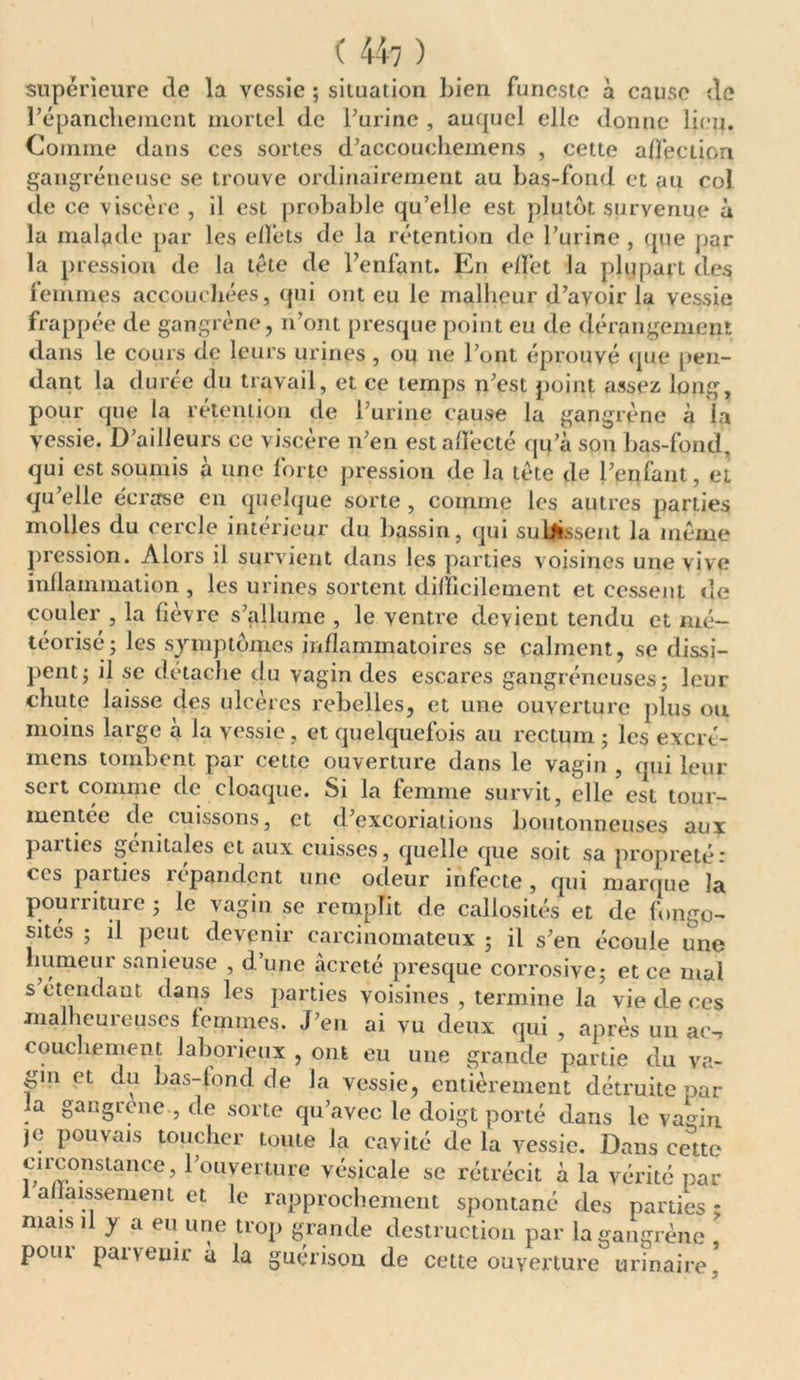 ( 44? ) supérieure de la vessie ; situation bien funeste à cause de l’épancliement mortel de burine , auquel elle donne lien. Comme dans ces sortes d’accouchemens , cette affection gangréneuse se trouve ordinairement au bas-fond et au col de ce viscère , il est probable qu’elle est plutôt survenue à la malade par les effets de la rétention de l’urine, que par la pression de la tète de l’enfant. En effet Ja plupart des femmes accouchées, qui ont eu le malheur d’avoir la vessie frappée de gangrène, n’ont presque point eu de dérangement dans le cours de leurs urines , ou ne l’ont éprouvé que [ten- dant la durée du travail, et ce temps n’est point assez long, pour que la rétention de l’urine cause la gangrène à la vessie. D’ailleurs ce viscère n’en est affecté qu’à son bas-fond, qui est soumis à une forte pression de la tète de l’enfant, et qu’elle écrase en quelque sorte , comme les autres parties molles du cercle intérieur du bassin, qui subissent la meme pression. Alors il survient dans les parties voisines une vive inflammation , les urines sortent difficilement et cessent de couler , la fièvre s’allume , le ventre devient tendu et mé- téorisé; les symptômes inflammatoires se calment, se dissi- pent ; il se détache du vagin des escares gangréneuses; leur chute laisse des ulcères rebelles, et une ouverture plus ou moins large à la vessie , et quelquefois au rectum ; les excré- mens tombent par cette ouverture dans le vagin , qui leur sert comme de cloaque. Si la femme survit, elle est tour- mentée de cuissons, et d’excoriations boutonneuses aux paities génitales et aux cuisses, quelle que soit sa propreté * ces parties répandent une odeur infecte , qui marque la pourriture ; le vagin se remplit de callosités et de fongo- sités ; il peut devenir carcinomateux ; il s’en écoule une humeur sanieuse , d’une acreté presque corrosive; et ce mal s étendant dans les parties voisines , termine la vie de ees malheureuses femmes. J’en ai vu deux qui , après un ae-, couclienient laborieux , ont eu une grande partie du va- gin et du bas-fond de la vessie, entièrement détruite par la gangrené , de sorte qu’avec le doigt porté dans le vagin je pouvais toucher toute la cavité de la vessie. Dans cette circonstance, l’ouverture vésicale se rétrécit à la vérité par 1 affaissement et le rapprochement spontané des parties * mais il y a eu une trop grande destruction par la gangrène > pour parvenir à la guérison de cette ouverture urinaire !
