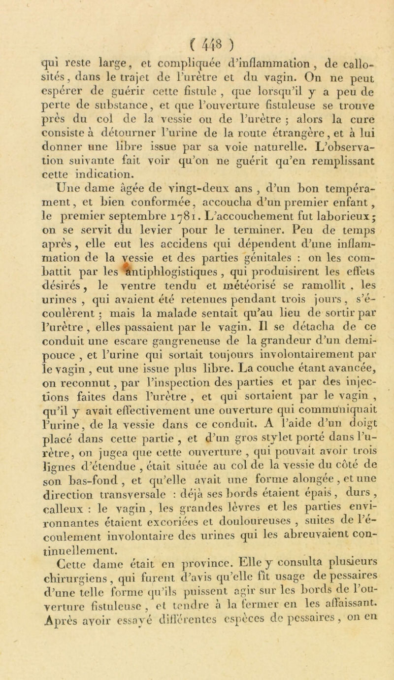 qui r este large, et compliquée d’inflammation , de callo- sités , dans le trajet de l’urètre et du vagin. On ne peut espérer de guérir cette fistule , que lorsqu’il y a peu de perte de substance, et que l’ouverture fistuleuse se trouve pi'ès du col de la vessie ou de l’urètre ; alors la cure consiste à détourner l’urine de la route étrangère, et à lui donner une libre issue par sa voie naturelle. L’observa- tion suivante lait voir qu’on ne guérit qu’en remplissant cette indication. Une dame âgée de vingt-deux ans , d’un bon tempéra- ment, et bien conformée, accoucha d’un premier enfant, le premier septembre 1781. L’accouchement fut laborieux; on se servit du levier pour le terminer. Peu de temps après , elle eut les accidens qui dépendent d’une inflam- mation de la vessie et des parties génitales : on les com- battit par les antiphlogistiques , qui produisirent les effets désirés, le ventre tendu et météorisé se ramollit , les urines , qui avaient été retenues pendant trois jours, s’é- coulèrent ; mais la malade sentait qu’au lieu de sortir par l’urètre , elles passaient par le vagin. Il se détacha de ce conduit une escare gangreneuse de la grandeur d’un demi- pouce , et l’urine qui sortait toujours involontairement par le vagin , eut une issue plus libre. La couche étant avancée, on reconnut, par l’inspection des parties et par des injec- tions faites dans l’urètre , et qui sortaient par le vagin , qu’il y avait effectivement une ouverture qui communiquait l’urine, de la vessie dans ce conduit. A l’aide d’un doigt placé dans cette partie , et d’un gros stylet porté dans l’u- rètre, on jugea que cette ouverture , qui pouvait avoir trois lignes d’étendue , était située au col de la vessie du coté de son bas-fond , et qu’elle avait une forme alongée , et une direction transversale : déjà ses bords étaient épais , durs , calleux : le vagin , les grandes lèvres et les parties envi- ronnantes étaient excoriées et douloureuses , suites de l’é- coulement involontaire des urines qui les abreuvaient con- tinuellement. Cette dame était en province. Elle y consulta plusieurs chirurgiens, qui furent d’avis qu’elle lit usage de pessaires d’une telle forme qu’ils puissent agir sur les bords de l’ou- verture fistuleuse , et tendre a la (ermer en les oflaissant. Après avoir essové différentes especes de pessaires, on en
