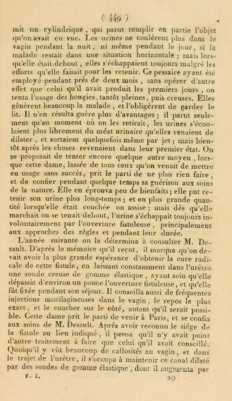 mît un cylindrique , qui parut remplir en partie l'objet qu’on avait en vue. Les urines 11e coulèrent plus dans le vagin pendant la nuit, ni meme pendant le jour, si la malade restait dans une situation horizontale ; ruais lors- qu’elle était debout, elles s’échappaient toujours malgré les efforts qu’elle faisait pour les retenir. Ce pessaire ayant été employé pendant près de deux mois , sans opérer d’autre eflèt que celui qu’il avait produit les premiers jours , on tenta l’usage des bougies,tantôt pleines, puis creuses. Elles gênèreut beaucoup la malade , et l’obligèrent de garder le lit. Il n’en résulta guère plus d’avantages ; il parut seule- ment qu'au moment où on les retirait, les urines s’écou- laient plus librement du méat urinaire qu’elles venaient de dilater , et sortaient quelquefois même par jet ; mais bien- tôt après les choses revenaient dans leur premier état. On se proposait de tenter encore quelque autre moyen , lors- que cette dame, lassée de tous ceux qu’on venait de mettre en usage sans succès, prit le parti de ne plus rien faire , et de confier pendant quelque temps sa guérison aux soins de la nature. Elle en éprouva peu de bienfaits; elle put re- tenir son urine plus long-temps ; et en plus grande quan- tité lorsqu’elle était couchée ou assise ; mais dès quelle marchait ou se tenait debout, l’urine s’échappait toujours in- volontairement par l’ouverture fistuleuse , principalement aux approches des règles et pendant leur durée. L’année suivante on la détermina à consulter M. Dc- sault. D’après le mémoire qu’il reçut, il marqua qu’on de- vait avoir la plus grande espérance d’obtenir la cure radi- cale de cette fistule, en laissant constamment dans l’urètro une sonde creuse de gomme élastique , ayant soin qu’elle dépassât d’environ un pouce l’ouverture fistuleuse, et qu’elle lut fixée pendant son séjour. Il conseilla aussi de fréquentes injections mucilagineuses dans le vagin, le repos le plus exact, et le coucher sur le côté, autant qu’il serait possi- ble. Celte dame prit le parti de venir à Paris, et se confia aux soins de M. Desault. Après avoir reconnu le siège de ia fistule au lieu indique, il pensa qu’il n’y avait point d’autre traitement à faire que celui qu’il avait conseillé. Quoiqu’il y eut beaucoup de callosités au vagin, et dans le trajet de l’urètre, il s’occupa à maintenir ce canal dilaté par des sondes de gomme élastique , dont il augmenta par f- î. 2Q