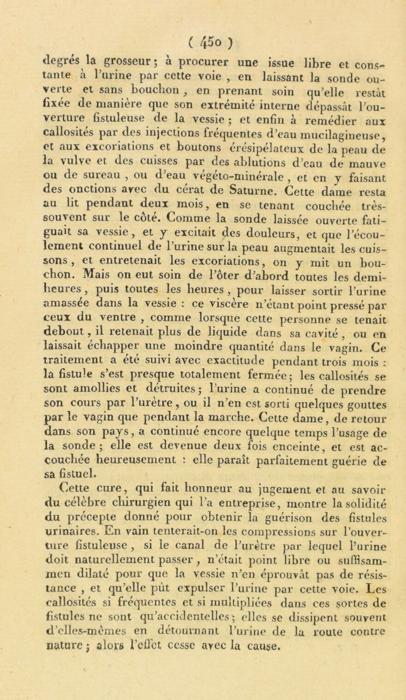 degrés la grosseur; à procurer une issue libre et cons- tante à l’urine par cette voie , en laissant la sonde ou- verte et sans bouchon 9 en prenant soin qu’elle restât fixée de manière que son extrémité interne dépassât l’ou- veituie fistuleuse de la vessie ; et enfin a remédier aux callosités par des injections fréquentes d’eau mucilagineuse, et aux excoriations et boutons érésipélateux de la peau de la vulve et des cuisses par des ablutions d’eau de mauve ou de sureau , ou d eau vegeto-niinérale , et en y faisant des onctions avec du cerat de Saturne. Cette daine resta au lit pendant deux mois, en se tenant couchée très- souvent sui le cote. Comme la sonde laissée ouverte fati— guait sa vessie, et y excitait des douleurs, et que l’écou- lement continuel de l’urine sur la peau augmentait les cuis- sons , et entretenait les excoriations, on y mit un bou- chon. Mais on eut soin de l’ôter d’abord toutes les demi- heures , puis toutes les heures , peur laisser sortir l’urine amassée dans la vessie : ce viscere n’étant point pressé par ceux du ventre , comme lorsque cette personne se tenait debout, il retenait plus de liquide dans sa cavité , ou en laissait échapper une moindre quantité dans le vagin. Ce traitement a été suivi avec exactitude pendant trois mois : la fistule s’est presque totalement fermée; les callosités se sont amollies et détruites; l’urine a continué de prendre son cours par l’urètre, ou il n’en est sorti quelques gouttes par le vagin que pendant la marche. Cette dame, de retour dans son pays, a continué encore quelque temps l’usage de la sonde; elle est devenue deux fois enceinte, et est ac- couchée heureusement : elle paraît parfaitement guérie de sa fisluel. Cette cure, qui fait honneur au jugement et au savoir du célèbre chirurgien qui l’a entreprise, montre la solidité du précepte donné pour obtenir la guérison des fistules urinaires. En vain tenterait-on les compressions sur l’ouver- ture fistuleuse , si le canal de l’urètre par lequel l’urine doit naturellement passer, n’était point libre ou suffisam- inen dilaté pour que la vessie n’en éprouvât pas de résis- tance , et qu’elle put expulser l’urine par cette voie. Les callosités si fréquentes et si multipliées dans ces sortes de fistules ne sont qu’accidentelles ; elles se dissipent souvent d’elles -memes en détournant l’urine de la route contre nature ; alors l’effet; cesse avec la cause.