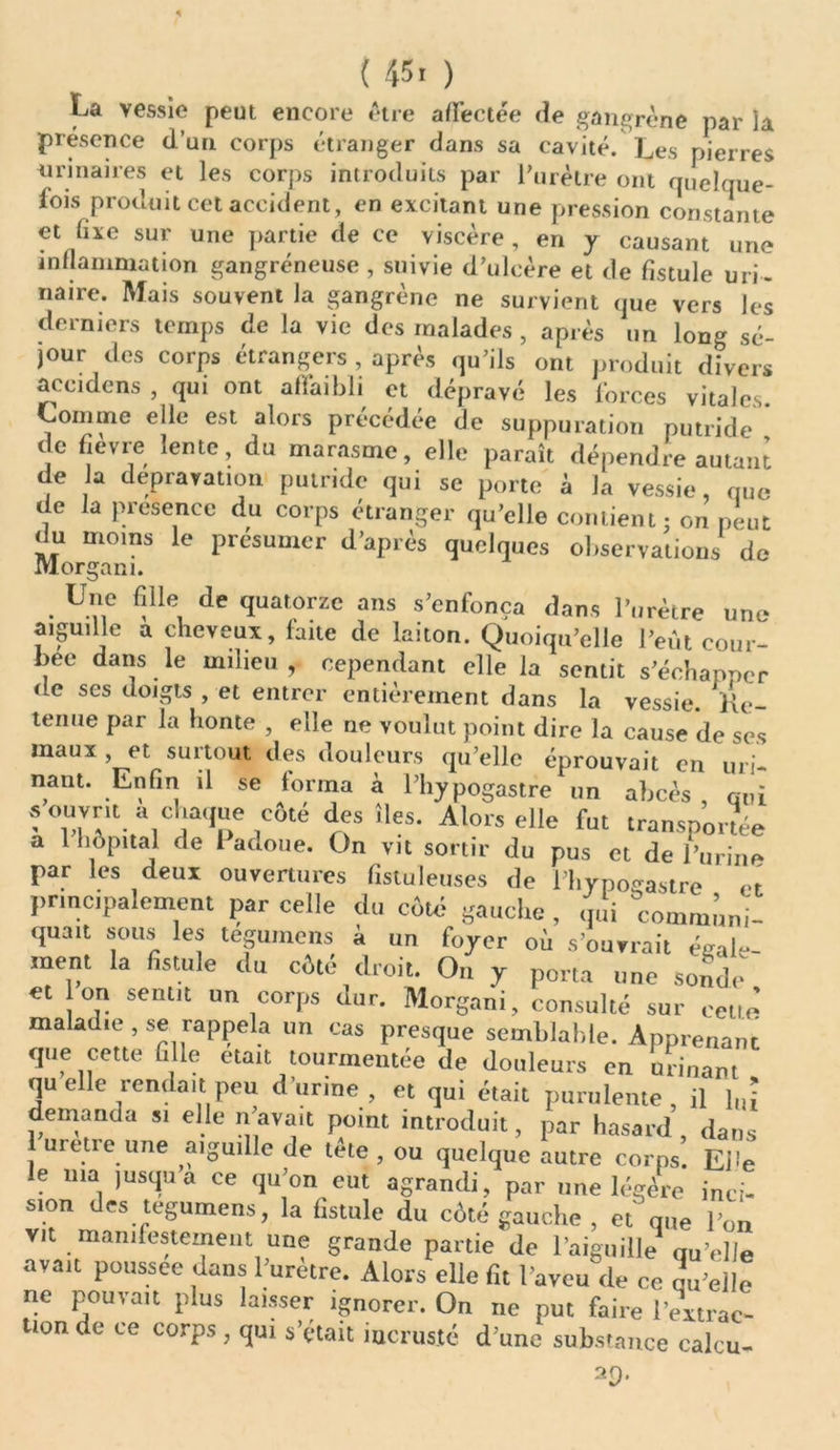 ( 45. ) La vessie peut encore être affectée de gangrène par la présence d’un corps étranger dans sa cavité. Les pierres urinaires et les corps introduits par l’urètre ont quelque- fois produit cet accident, en excitant une pression constante et fixe sur une partie de ce viscère , en y causant une inflammation gangréneuse, suivie d’ulcère et de fistule uri- naire. Mais souvent la gangrène ne survient que vers les derniers temps de la vie des malades , après un long sé- jour des corps étrangers , après qu’ils ont produit divers accidens , qui ont affaibli et dépravé les forces vitales. Comme elle est alors précédée de suppuration putride de fievre lente, du marasme, elle paraît dépendre autant de a dépravation putride qui se porte à la vessie, que de la présence du corps étranger qu’elle contient; on peut du moins le présumer d’après quelques observations de Morgan i. Une fille de quatorze ans s’enfonça dans l’urètre une aiguille a cheveux, faite de laiton. Quoiqu’elle l’eût cour- bec dans le milieu , cependant elle la sentit s’échapper de ses doigts , et entrer entièrement dans la vessie. Vie- tenue par la honte , elle ne voulut point dire la cause de ses maux , et surtout des douleurs qu’elle éprouvait en un- nam. Enfin il se forma à l’hy pogastre un abcès , oui s ouvrit a chaque côté des îles. Alors elle fut transportée a 1 hôpital de Padone. On vit sortir du pus et de l’urine par les deux ouvertures fistuleuses de l'hypogastre et principalement par celle du côté gauche , qui communi- quait sous les tegumens a un foyer où s’ouvrait égale- ment la fistule du côté droit. On y porta une sonde et on sentit un corps dur. Morgan!, consulté sur celle maladie , se rappela un cas presque semblable. Apprenant que cette fille était tourmentée de douleurs en urinant quelle .rendait peu d’urine > ot qui était purulente, il l„î demanda s, elle n’avait point introduit, par hasard, dans urètre une aiguille de tèle , ou quelque autre corps. Eh’e le ma ]usqua ce qu’on eut agrandi, par une légère inci- sion des tegumens, la fistule du côté gauche , et que l’on vit manifestement une grande partie de l’aiguille qu’elle avait poussée dans l’urètre. Alors elle fit l'aveu de ce qu’elle ne pouvait plus laisser ignorer. On ne put faire l'extrac- tion de ce corps, qui s’était incrusté d’une substance calcu- 2p.
