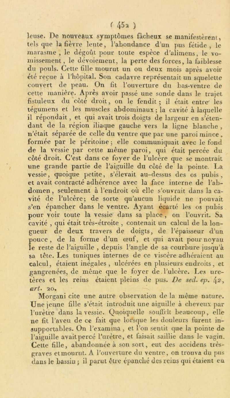 leuse. De nouveaux symptômes fâcheux se manifestèrent, tels que la fièvre lente, l’abondance d’un pus fétide, le marasme , le dégoût pour toute espèce d’alimens, le vo- missement , le dévoiement, la perte des forces, la faiblesse du pouls. Cette fille mourut un ou deux mois après avoir été reçue à l’hôpital. Son cadavre représentait un squelette couvert de peau. On fit l’ouverture du bas-ventre de cette manière. Après avoir passé une sonde dans le trajet fistuleux du côté droit, on le fendit ; il était entre' les tégumens et les muscles abdominaux ; la cavité à laquelle il répondait, et qui avait trois doigts de largeur en s’éten- dant de la région iliaque gauche vers la ligne blanche , n’était séparée de celle du ventre que par une paroi mince , formée par le péritoine ; elle communiquait avec le fond de la vessie par cette même paroi, qui était percée du côté droit. C’est dans ce foyer de l’ulcère que se montrait une grande partie de l’aiguille du côté de la pointe. La vessie, quoique petite, s’élevait au-dessus des os pubis , et avait contracté adhérence avec la face interne de l’ab- domen, seulement à l’endroit où elle s’ouvrait dans la ca- vité de l’ulcère; de sorte qu’aucun liquide ne pouvait s’en épancher dans le ventre. Ayant écarté les os pubis pour voir toute la vessie dans sa place , on l’ouvrit. Sa cavité , qui était très-étroite , contenait un calcul de la lon- gueur de deux travers de doigts, de l’épaisseur d’un pouce, de la forme d’un œuf, et qui avait pour noyau le reste de l’aiguille , depuis l’angle de sa courbure jusqu’à sa tête. Les tuniques internes de ce viscère adhéraient au calcul, étaient inégales , ulcérées en plusieurs endroits, et gangrenées, de même que le foyer de l’ulcère. Les ure- tères et les rems étaient pleins de pus. De sed. ep. 42> art. 20, Morgani cite une autre observation de la même nature. Une jeune fille s’était introduit une aiguille à cheveux par l’urètre dans la vessie. Quoiquelle souffrît beaucoup, elle ne fit l’aveu de ce fait que lorsque les douleurs furent in- supportables. On l’examina , et l’on sentit que la pointe de l’aiguille avait percé l’urètre, et faisait saillie dans le vagin. Cette fille, abandonnée à son sort, eut des accidens très- graves etmourut. A l’ouverture du ventre, on trouva du pus dans le bassin; il parut être épanché des reins qui étaient eu