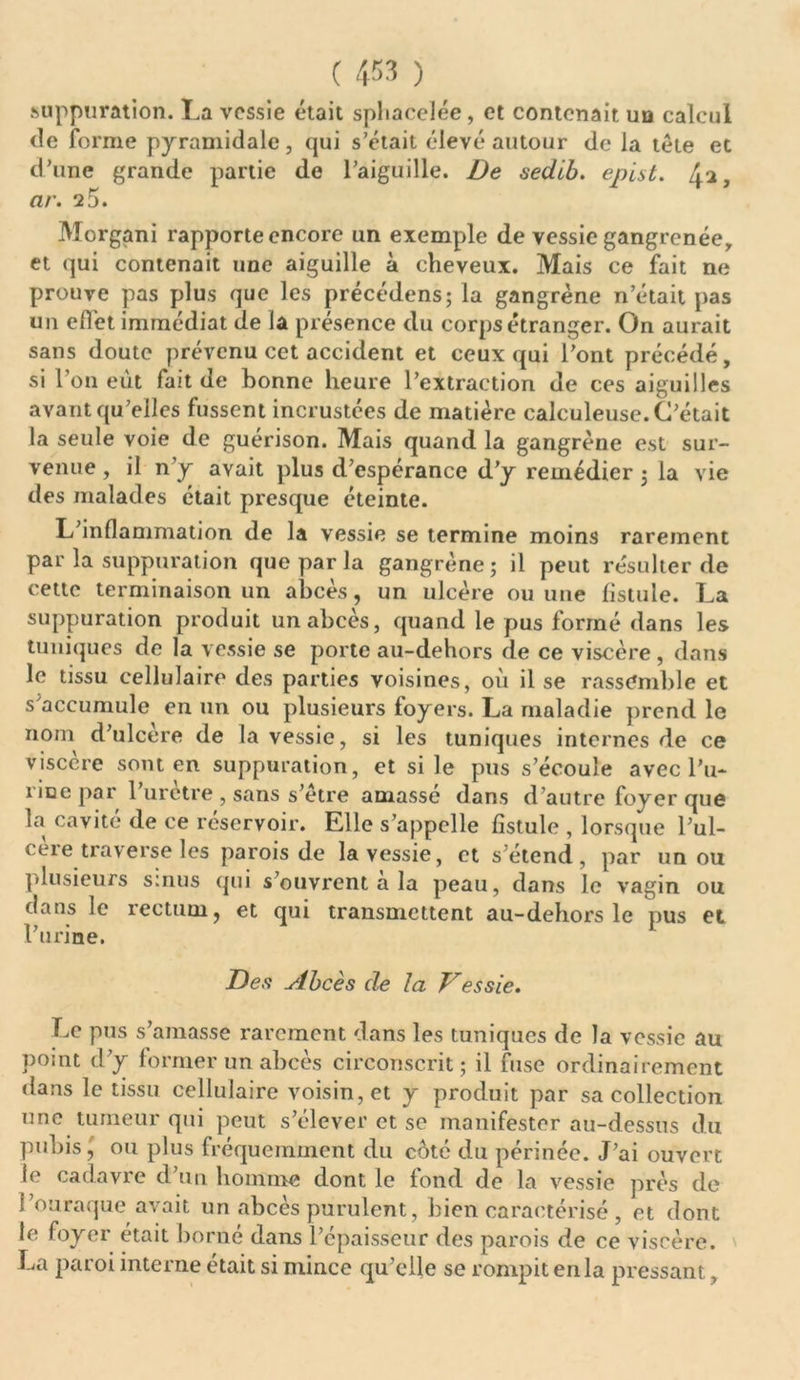 suppuration. La vessie était spliacelée, et contenait un calcul <le forme pyramidale, qui s’était élevé autour de la tête et d’une grande partie de l’aiguille. De sedib. epist. 4^, ar. 25. Morgani rapporte encore un exemple de vessie gangrenée, et qui contenait une aiguille à cheveux. Mais ce fait ne prouve pas plus que les précédens; la gangrène n’était pas un elfet immédiat de la présence du corps étranger. On aurait sans doute prévenu cet accident et ceux qui l’ont précédé, si l’on eût fait de bonne heure l’extraction de ces aiguilles avant qu’elles fussent incrustées de matière calculeuse. C’était la seule voie de guérison. Mais quand la gangrène est sur- venue , il n’y avait plus d’espérance d’y remédier ; la vie des malades était presque éteinte. L’inflammation de la vessie se termine moins rarement par la suppuration que par la gangrène; il peut résulter de cette terminaison un abcès, un ulcère ou une fistule. La suppuration produit un abcès, quand le pus formé dans les tuniques de la vessie se porte au-dehors de ce viscère , dans le tissu cellulaire des parties voisines, où il se rassemble et s accumule en un ou plusieurs foyers. La maladie prend le nom d’ulcère de la vessie, si les tuniques internes de ce viscère sont en suppuration, et si le pus s’écoule avec Pu- riue par l’urètre , sans s’être amassé dans d’autre foyer que la cavité de ce réservoir. Elle s’appelle fistule , lorsque l’ul- ceie traverse les parois de la vessie, et s’étend, par un ou plusieurs sinus qui s ouvrent a la peau, dans le vagin ou dans le rectum, et qui transmettent au-dehors le pus et l’urine. Des Abcès de la Vessie. Le pus s’amasse rarement dans les tuniques de la vessie au point d’y former un abcès circonscrit; il fuse ordinairement dans le tissu cellulaire voisin, et y produit par sa collection une tumeur qui peut s’élever et se manifester au-dessus du pubis,' ou plus fréquemment du coté du périnée. J’ai ouvert le cadavre d’un homme dont le fond de la vessie près de Pou raque avait un abcès purulent, bien caractérisé , et dont le foyer était borné dans l’épaisseur des parois de ce viscère. J^a paroi interne était si mince qu’elle se rompit en la pressant,