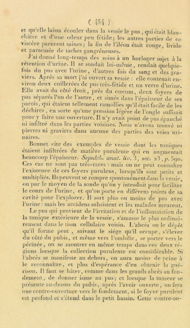 et qu’elle laissa écouler dans la vessie le pus , qui était blan- châtre et d’une odeur peu fétide; les autres parties de ce viscère parurent saines ; la fin de l’iléon était rouge, livide et parsemée de taches gangréneuses. J’ai donné long-temps des soins à un horloger sujet à la tnnti rvv» il h-» ni •-> r» I l ^« J » ’ 1 1 * A 1 • ■ viron deux cuillerées de pus très-fétide et un verre d’urine. Elle avait du côté droit, près «lu cæcum, deux foyers de pus séparés l’un de l’autre, et situés dans l’épaisseur de scs parois, qui étaient tellement ramollies qu’il était facile de les déchirer, en sorte qu’une pression légère de l’ongle suffisait pour y faire une ouverture. Il n’y avait point de pus épanché ni mfiltie dans les parties voisines. INous n avons trouvé ni pierres ni graviers dans aucune des parties des voies uri- naires. Bonnet cite des exemples de vessie dont les tuniques étaient infiltrées de matière purulente qui en augmentait beaucoup l’épaisseur. Sepulch. ancit. lie. 3, sec. 2 3 , p. 5qo. Ces cas ne sont pas très-rares : mais on ne peut connaître l’existence de ces foyers purulens, lorsqu’ils sont petits et multipliés. Ils peuvent se rompre spontanément dans la vessie, ou par le moyen de la sonde qu’on y introduit pour faciliter ' le cours de l’urine, et qu’on porte en différens points de sa cavité pour l’explorer. 11 sort plus ou moins de pus avec l’urine : mais les accidens subsistent et les malades meurent. Le pus qui provient de l’irritation et de l’inflammation de la tunique extérieure de la vessie, s’amasse le plus ordinai- rement dans le tissu cellulaire voisin. L’abcès ou le dépôt qu’il forme peut , suivant le siège qu’il occupe, s’élever du côté du pubis, et même vers l’ombilic, se porter vers le périnée, ou se montrer en meme temps dans ces deux ré- gions lorsque la collection purulente est considérable. Si l’abcès se manifeste au dehors, on aura moins de peine à le reconnaître, et plus d’espérance d’en obtenir la gué- rison. Il faut se hâter, comme dans les grands abcès au fon- dement, de donner issue au pus; et lorsque la tumeur sc présente au-dessus du pubis, après l’avoir ouverte, on fera une contre-ouverture vers le fondement, si le foyer purulent est profond et s’étend dans le petit bassin. Cette contre-ou-
