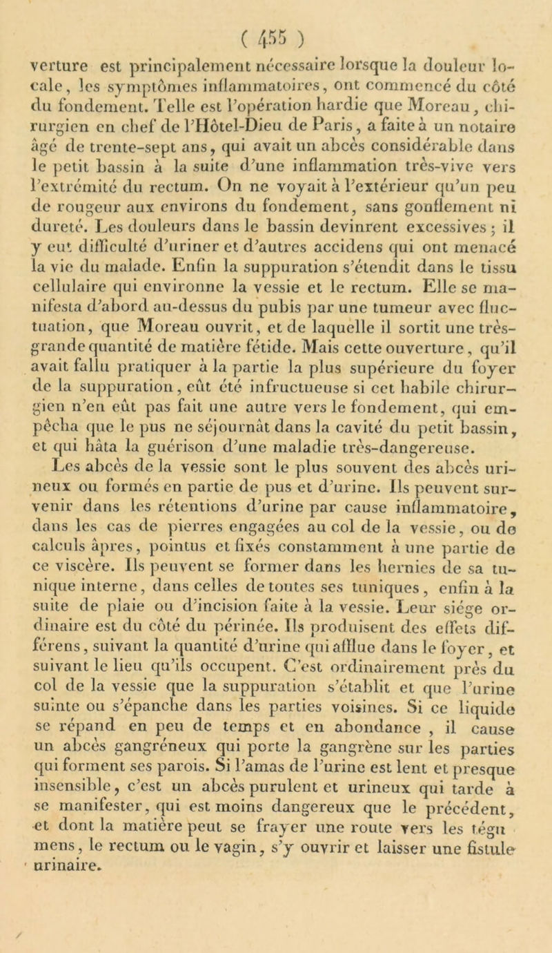 verture est principalement nécessaire lorsque la douleur lo- cale, les symptômes inflammatoires, ont commencé du côté du fondement. Telle est l’opération hardie que Moreau, chi- rurgien en chef de l’Hôtel-Dieu de Paris, a faite à un notaire âgé de trente-sept ans, qui avait un abcès considérable dans le petit bassin à la suite d’une inflammation très-vive vers l’extrémité du rectum. On ne voyait à l’extérieur qu’un peu de rougeur aux environs du fondement, sans gonflement ni dureté. Les douleurs dans le bassin devinrent excessives ; il y eut difficulté d’uriner et d’autres accidens qui ont menacé la vie du malade. Enfin la suppuration s’étendit dans le tissu cellulaire qui environne la vessie et le rectum. Elle se ma- nifesta d’abord au-dessus du pubis par une tumeur avec fluc- tuation, que Moreau ouvrit, et de laquelle il sortit une très- grande quantité de matière fétide. Mais cette ouverture, qu’il avait fallu pratiquer à la partie la plus supérieure du foyer de la suppuration, eut été infructueuse si cet habile chirur- gien n’en eut pas fait une autre vers le fondement, qui em- pêcha que le pus ne séjournât dans la cavité du petit bassin, et qui hâta la guérison d’une maladie très-dangereuse. Les abcès de la vessie sont le plus souvent des abcès uri- neux ou formés en partie de pus et d’urine. Ils peuvent sur- venir dans les rétentions d’urine par cause inflammatoire, dans les cas de pierres engagées au col de la vessie, ou do calculs âpres, pointus et fixés constamment aune partie de ce viscère. Ils peuvent se former dans les hernies de sa tu- nique interne, dans celles de toutes ses tuniques, enfin à la suite de plaie ou d’incision faite à la vessie. Leur siège or- dinaire est du côté du périnée. Ils produisent des effets dif- férens, suivant la quantité d’urine qui afflue dans le foyer, et suivant le lieu qu’ils occupent. C’est ordinairement près du col de la vessie que la suppuration s’établit et que l’urine suinte ou s’épanche dans les parties voisines. Si ce liquide se répand en peu de temps et en abondance , il cause un abcès gangréneux qui porte la gangrène sur les parties qui forment ses parois. Si l’amas de l’urine est lent et presque insensible, c’est un abcès purulent et urineux qui tarde à se manifester, qui est moins dangereux que le précédent, et dont la matière peut se frayer une route vers les tégu mens, le rectum ou le vagin, s’y ouvrir et laisser une fistule • urinaire. /