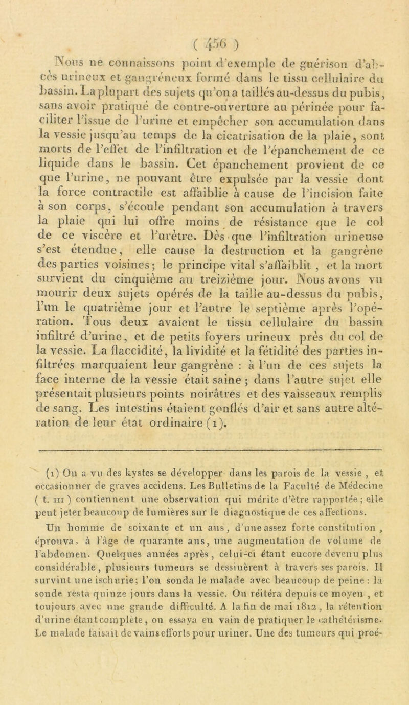 C ) Nous ne connaissons point d’exemple de guérison d’ac- cès urincux et gangréneux formé dans le tissu cellulaire du bassin. La plupart des sujets qu’on a taillés au-dessus du pubis, sans avoir pratiqué de contre-ouverture au périnée pour fa- ciliter l’issue de l’urine et empêcher son accumulation dans la vessie jusqu’au temps de la cicatrisation de Ja plaie, sont morts de l’effet de l’infiltration et de l’épanchement de ce liquide dans le bassin. Cet épanchement provient de ce que l’urine, ne pouvant être expulsée par la vessie dont la force contractile est affaiblie à cause de l’incision faite a son corps, s’écoule pendant son accumulation à travers la plaie qui lui offre moins de résistance que le col de ce viscère et l'urètre. Dès que l’infiltration mineuse s’est étendue, elle cause la destruction et la gangrène des parties voisines; le principe vital s’affaiblit , et la mort survient du cinquième au treizième jour. Nous avons vu mourir deux sujets opérés de la taille au-dessus du pubis, l’un le quatrième jour et l’antre le septième après l’opé- ration. Tous deux avaient le tissu cellulaire du bassin infiltré d’urine, et de petits foyers milieux près du col de la vessie. La flaccidité, la lividité et la fétidité des parties in- filtrées marquaient leur gangrène : à l’un de ces sujets la face interne de la vessie était saine ; dans l’autre sujet elle présentait plusieurs points noirâtres et des vaisseaux remplis de sang. Les intestins étaient gonflés d’air et sans autre alté- ration de leur état ordinaire (1). (1) On a vu des kystes se développer dans les parois de la vessie , et occasionner de graves accidens. Les Bulletins de la Faculté de Médecine ( t. m ) contiennent une observation qui mérite d’être rapportée ; elle peut jeter beaucoup de lumières sur le diagnostique de ces affections. Un homme de soixante et un ans, d’une assez forte constitution , éprouva, à l’àge de quarante ans, une augmentation de volume de l’abdomen. Quelques années après, celui-ci étant encore devenu plus considérable, plusieurs tumeurs se dessinèrent à travers ses parois. Il survint une iscliurie; l’on sonda le malade avec beaucoup de peine: la sonde resta quinze jours dans la vessie. On réitéra depuisce moyen , et toujours avec une grande difficulté. A la fin de mai 1812, la rétention d’urine étant complète, 011 essaya en vain de pratiquer le cathétérisme. Le malade faisait de vains efforts pour uriner. Une des tumeurs qui proé-