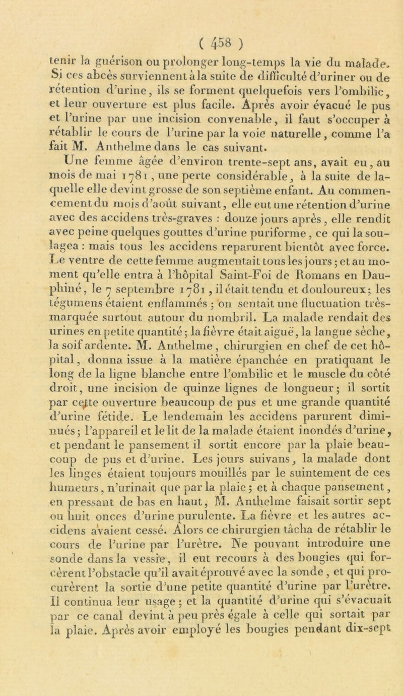 tenir la guérison ou prolonger long-temps la vie du malade. Si ces abcès surviennent à la suite de difficulté d'uriner ou de rétention d'urine, ils se forment quelquefois vers l'ombilic, et leur ouverture est plus facile. Après avoir évacué le pus et l’urine par une incision convenable, il faut s’occupera rétablir le cours de l’urine par la voie naturelle, comme l’a fait M. Antbelme dans le cas suivant. Une femme âgée d’environ trente-sept ans, avait eu, au mois de mai 178 1 , une perte considérable, à la suite de la- quelle elle devint grosse de son septième enfant. Au commen- cement du mois d’août suivant, elle eut une rétention d’urine avec des accidens très-graves : douze jours après, elle rendit avec peine quelques gouttes d’urine puriforme, ce qui la sou- lagea : mais tous les accidens reparurent bientôt avec force. Le ventre de cette femme augmentait tous les jours ; et au mo- ment qu’elle entra à l’hôpital Saint-Foi de Romans en Dau- phiné, le 7 septembre 1781, il était tendu et douloureux-, les tégumens étaient enflammés ; on sentait une fluctuation très- marquée surtout autour du nombril. La malade rendait des urines en petite quantité; la fièvre étaitaigué, la langue sèche, la soi! ardente. M. Antbelme , chirurgien en chef de cet hô- pital , donna issue à la matière épanchée en pratiquant le long de la ligne blanche entre l’ombilic et le muscle du côté droit, une incision de quinze lignes de longueur; il sortit par cqf;te ouverture beaucoup de pus et une grande quantité d’urine fétide. Le lendemain les accidens parurent dimi- nués; l’appareil et le lit de la malade étaient inondés d’urine, et pendant le pansement il sortit encore par la plaie beau- coup de pus et d’urine. Les jours suivans, la malade dont les linges étaient toujours mouillés par le suintement de ces humeurs, n’urinait que par la plaie ; et à chaque pansement, en pressant de bas en haut, M. Ànthelme faisait sortir sept ou liuit onces d’urine purulente. La fièvre et les autres ac- cidens avaient cessé. Alors ce chirurgien tâcha de rétablir le cours de l’urine par l’urètre. Ne pouvant introduire une sonde dans la vessie, il eut recours à des bougies qui for- cèrent l’obstacle qu’il avaitéprouvé avec la sonde , et qui pro- curèrent la sortie d’une petite quantité d’urine par l’urètre, li continua leur usage ; et la quantité d’urine qui s’évacuait par ce canal devint à peu près égale à celle qui sortait par- la plaie. Après avoir employé les bougies pendant dix-sept