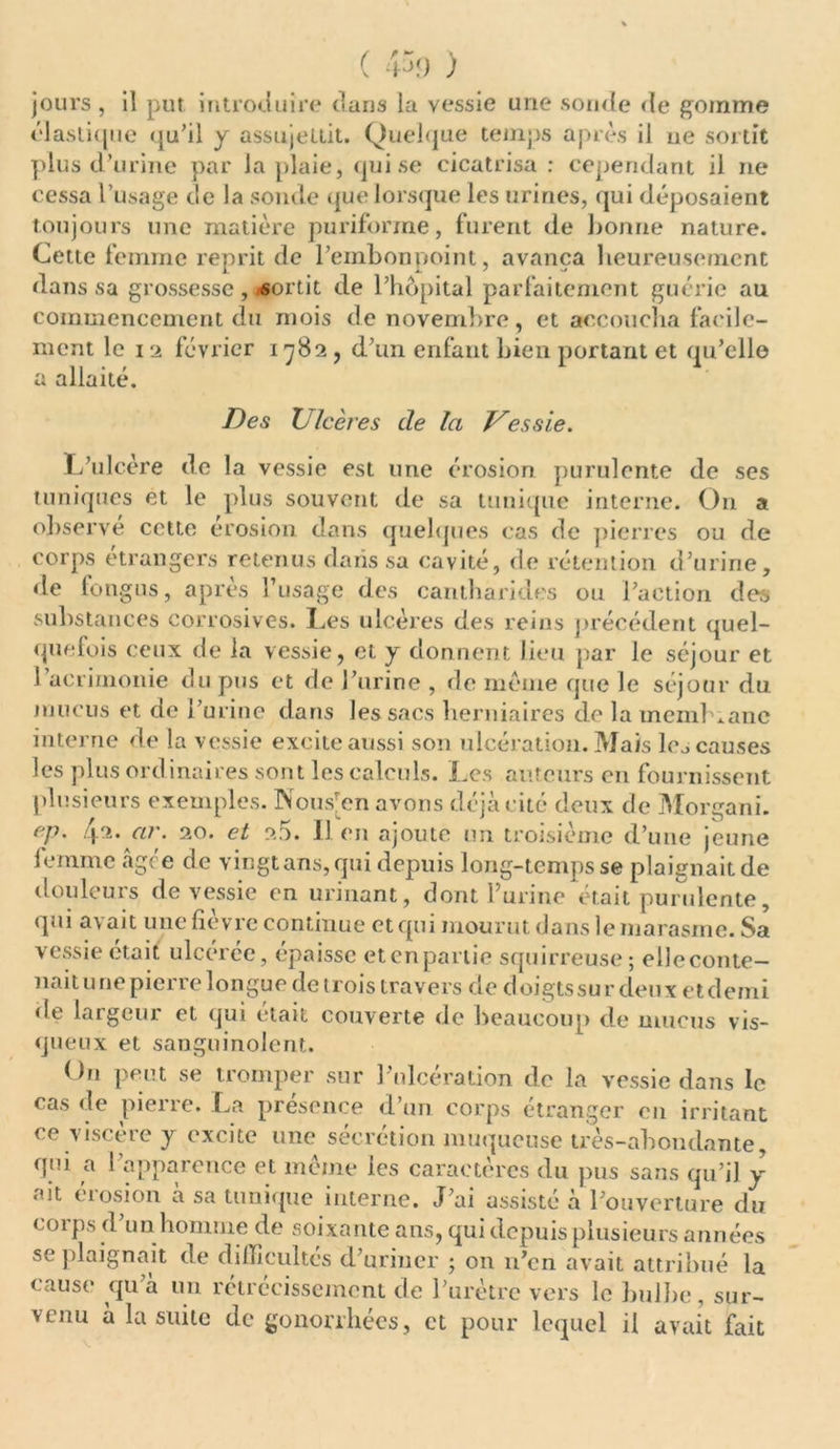( 43<) ) jours , il put introduire dans la vessie une sonde de gomme élastique qu’il y assujettit. Quelque temps après il ue sortit plus d’urine par la plaie, qui se cicatrisa : cependant il ne cessa l’usage de la sonde que lorsque les urines, qui déposaient toujours une matière puriforme, furent de bonne nature. Cette femme reprit de l’embonpoint, avança heureusement dans sa grossesse, sortit de l’hôpital parfaitement guérie au commencement du mois de novembre, et accoucha facile- ment le i 2 février 1782, d’un enfant bien portant et qu’elle a allaité. Des V/aères de la J^essie. L’ulcère de la vessie est une érosion purulente de ses tuniques et le plus souvent de sa tunique interne. On a observé cette érosion dans quelques cas de pierres ou de corps etrangers retenus dans sa cavité, de rétention d’urine, de fongus, après l’usage des cantharides ou l’action des substances corrosives. Les ulcères des reins précédent quel- quefois ceux de la vessie, et y donnent lieu par le séjour et 1 acrimonie du pus et de l’urine , de meme que le séjour du mucus et de l’urine dans les sacs herniaires de la inemhianc interne de la vessie excite aussi son ulcération. Mais les causes les plus ordinaires sont les calculs. Les auteurs en fournissent plusieurs exemples. Nous[en avons déjà cité deux de Morgani. ep. 4.2. ar. 20. et 2.5. Il en ajoute un troisième d’une jeune femme agee de vingtans,qui depuis long-temps se plaignait de douleurs de vessie en urinant, dont l’urine était purulente, qui avait une fièvre continue et qui mourut dans le marasme. Sa vessie était ulcérée, épaisse et en partie squirreuse ; elleconte- naitunepierre longue de trois travers de doigtssurdeux etdemi de largeur et qui était couverte de beaucoup de mucus vis- queux et sanguinolent. On peut se tromper sur l’ulcération de la vessie dans le cas de pierre. La présence d’un corps étranger en irritant ce viscère y excite une sécrétion muqueuse très-abondante, qui a l’apparence et même les caractères du pus sans qu’il y ait érosion à sa tunique interne. J’ai assisté à l’ouverture du corps (l’un homme de soixante ans, qui depuis plusieurs années se plaignait de difficultés d’uriner ; on 11’cn avait attribué la cause qu’à un rétrécissement de l’urètre vers le bulbe, sur- venu à la suite de gonorrhées, et pour lequel il avait fait