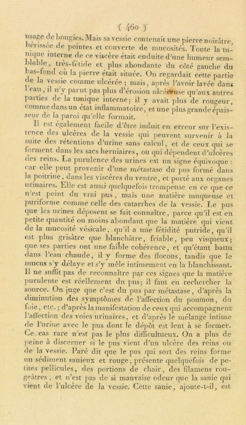 usage de bougies. Mais sa vessie contenait une pierre noirâtre lienssee de pointes et couverte de mucosités. Toute la tu- ni(|ue interne de ce viscère était enduite d’une humeur sem- Jdalde très-fétide et plus abondante du coté gauche du nas-rond où la pierre était située. On regardait cette partie < e la vessie comme ulcérée ; mais, après l’avoir lavée dans eau , il n’y parut pas plus d’érosion ulcéreuse qu’aux autres parties de la tunique interne5 il y avait plus de rougeur, c omme dans un état inflammatoire, et une plus grande épais- seur de la paroi qu’elle formait. Il est egalement facile d’etre induit en erreur sur l’exis- tence des ulcères de la vessie qui peuvent survenir à la suite des rétentions d’urine sans calcul, et de ceux qui se forment dans les sacs herniaires, ou qui dépendent d’ulcères uos îeins. La purulence des urines est un signe équivoque : car elle peut provenir d’une métastase du pus formé dans la poitiine, dans les viscères du ventre, et porté aux organes m maires. Elle est aussi quelquefois trompeuse en ce que ce n est^ point du vrai pus , mais une matière muqueuse et pu ri forme comme celle des catarrhes de la vessie. Le pus que les urines déposent se fait connaître, parce qu’il est en petite quantité ou moins abondant que la matière qui vient de la mucosité vesicale, qu’il a une fétidité putride, qu’il est plus grisâtre que blanchâtre, friable, peu visqueux; que ses parties ont une faible cohérence, et qu’étant battu dans l’eau chaude, il y forme des flocons, tandis que le mucus s y délaye et s’y mêle intimement en la blanchissant. 11 ne suffit pas de reconnaître par ces signes que la matière purulente est réellement du pus; il faut en rechercher la source. On juge que c’est du pus par métastase, d’après la diminution des symptômes de l’affection du poumon, du foie, etc. ; d’après la manifestation de ceux qui accompagnent l’afl’ection des voies urinaires, et d’après le mélange intime de l’urine avec le pus dont le dépôt est lent à se former, (.e cas rare n’est pas le plus difficultucux. On a plus de peine à discerner si le pus vient d’un ulcère des reins ou de la vessie. Paré dit que le pus qui sort des reins forme un sédiment sanieux et rouge, présente quelquefois de pe- tites pellicules, des portions de chair, des filamens rou- geâtres , et n’est pas de si mauvaise odeur que la sanie qui vient de l’ulcère de la vessie. Cette sanie, ajoute-t-il, est