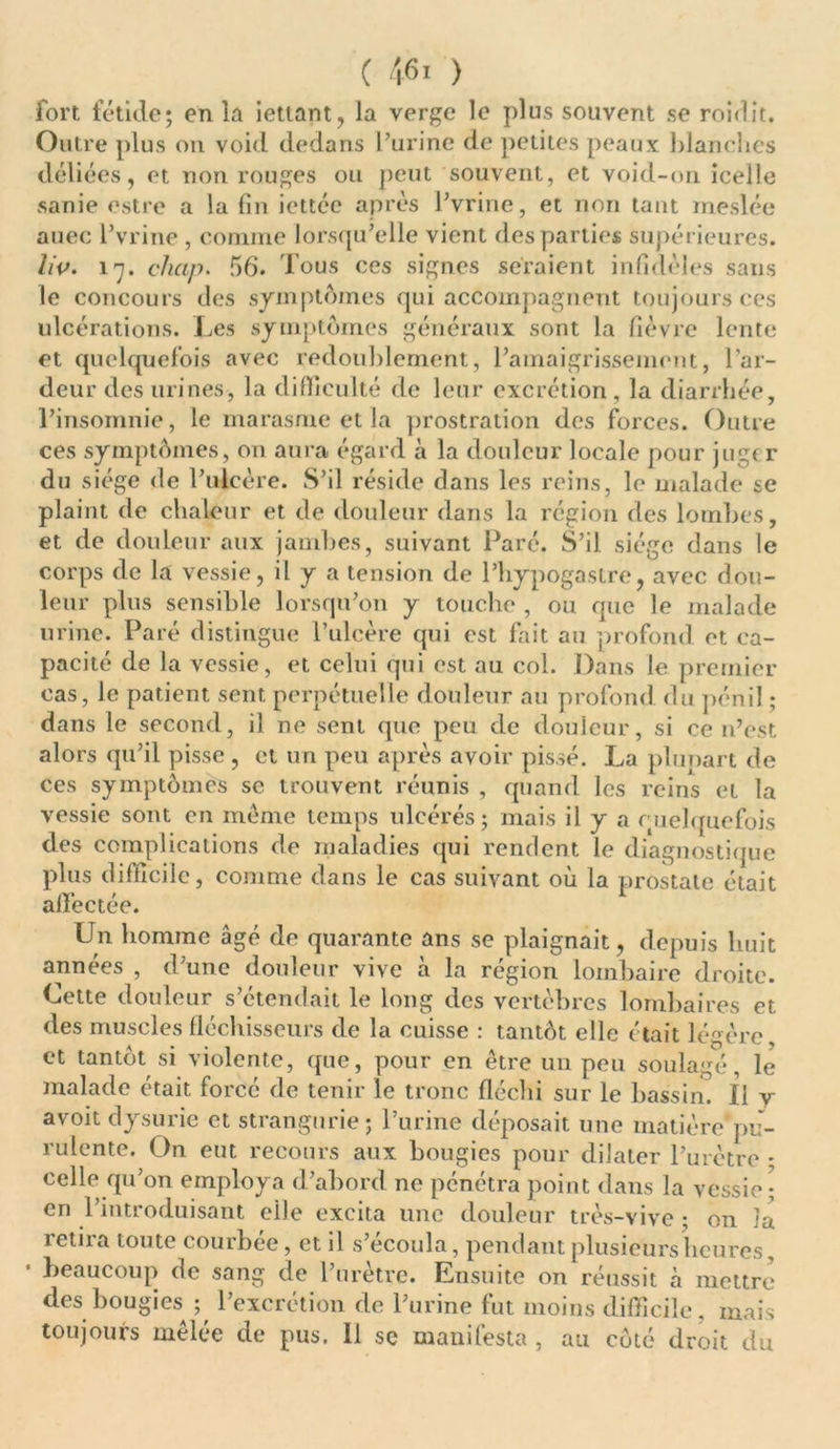 fort fétide; en la ietiant, la verge le plus souvent se roidit. Outre plus on void dedans l’urine de petites peaux blanches déliées, et non rouges ou peut souvent, et void-on icelle sanie estre a la fin icttéc après Pvrine, et non tant meslée auec Pvrine , comme lorsqu’elle vient des parties supérieures. liv. l'j. clicip. 56. Tous ces signes seraient infidèles sans le concours des symptômes qui accompagnent toujours ces ulcérations. Les symptômes généraux sont la fièvre lente et quelquefois avec redoublement, l’amaigrissement, l’ar- deur des urines, la difficulté de leur excrétion, la diarrhée, l’insomnie, le marasme et la prostration des forces. Outre ces symptômes, on aura égard à la douleur locale pour jugt r du siège de l’ulcère. S’il réside dans les reins, le malade se plaint de chaleur et de douleur dans la région des lombes, et de douleur aux jambes, suivant Paré. S’il siège dans le corps de la vessie, il y a tension de l’hypogastre, avec dou- leur plus sensible lorsqu’on y touche , ou que le malade urine. Paré distingue l’ulcère qui est fait au profond et ca- pacité de la vessie, et celui qui est au col. Dans le premier cas, le patient sent perpétuelle douleur au profond, du pénil ; dans le second, il ne sent que peu de douleur, si ce n’est alors qu’il pisse, et un peu après avoir pissé. La plunart de ces symptômes se trouvent réunis , quand les reins et la vessie sont en même temps ulcérés; mais il y a quelquefois des complications de maladies qui rendent le diagnostique plus difficile, comme dans le cas suivant où la prostate était affectée. Un homme âgé de quarante ans se plaignait, depuis huit années , d’une douleur vive à la région lombaire droite. Cette douleur s’étendait le long des vertèbres lombaires et des muscles fléchisseurs de la cuisse : tantôt elle était légère et tantôt si violente, que, pour en être un peu soulagé, le malade était forcé de tenir le tronc fléchi sur le bassin. Il y avoit dysurie et strangurie; l’urine déposait une matière pu- rulente. On eut recours aux bougies pour dilater l’urètre • celle qu’on employa d’abord ne pénétra point dans la vessie ; en l’introduisant eiJe excita une douleur très-vive ; on îa retira toute courbée, et il s’écoula, pendant plusieurs heures, beaucoup de sang de l’urètre. Ensuite on réussit à mettre des bougies^ ; l’excrétion de l’urine fut moins difficile, mais toujours mêlée de pus. Il se manifesta, au côté droit du